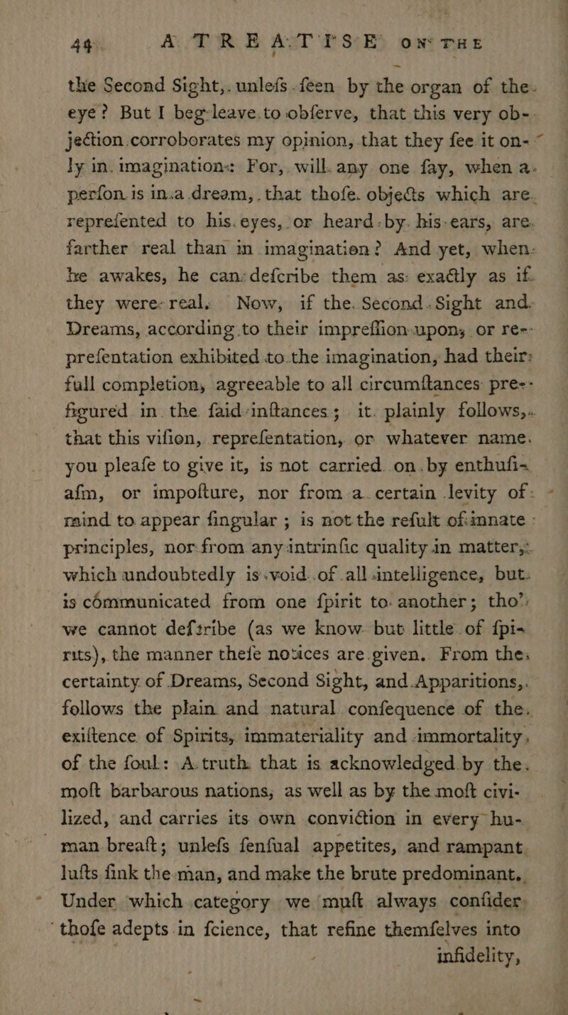 the Second Sight,. unlefs feen by the organ of the. eye? But I beg-leave.to obferve, that this very ob-. jection corroborates my opinion, that they fee it on- ~ ly in. imagination: For, will. any one fay, when a. perfon is in.a dream,.that thofe. objects which are. reprefented to his. eyes, or heard-by. his-ears, are. farther real than in imagination? And yet, when: he awakes, he can:defcribe them as: exaétly as if. they were-real. Now, if the. Second.Sight and. Dreams, according to their impreffion.upon, or re-- prefentation exhibited to.the imagination, had their: full completion, agreeable to all circumftances pre-- figured in the faid-inftances; it. plainly follows,.. that this vifion, reprefentation, or whatever name. you pleafe to give it, is not carried. on.by enthufi-+ afm, or impofture, nor from a.certain levity of: raind to appear fingular ; is not the refult of:imnate - principles, nor from any intrinfic quality in matter,: which undoubtedly is.void..of all intelligence, but. is Communicated from one fpirit to. another; tho’: we cannot deftribe (as we know. but little. of {pi+ rits), the manner thee notices are given. From thes certainty of Dreams, Second Sight, and .Apparitions,. follows the plain and natural confequence of the. exiftence of Spirits, immateriality and ammortality , of the foul: A.truth. that is acknowledged by the. moft barbarous nations, as well as by the moft civi- lized, and carries its own conviction in every hu- man breaft; unlefs fenfual appetites, and rampant lufts fink the man, and make the brute predominant. Under which category we mult always confider, ‘thofe adepts in fcience, that refine themfelves into Pod infidelity,