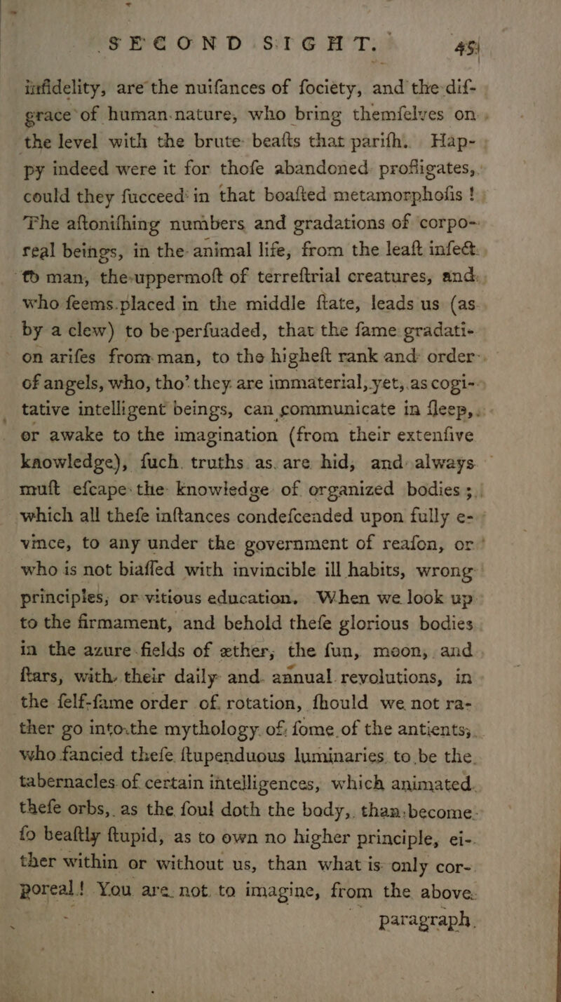 infidelity, are the nutfances of fociety, and the-dif- | grace ‘of human.nature, who bring themfelves on, py indeed were it for thofe abandoned. profigates, | could they fucceed‘ in that boafted metamorpholis ! The aftonifhing numbers and gradations of corpo~ real beings, in the animal life, from the leaf infec: who feems.placed in the middle ftate, leads us (as on arifes from man, to the higheft rank and: order-, of angels, who, tho’ they are immaterial, yet,.as cogi-» tative intelligent beings, can communicate in fleep,. er awake to the imagination (from their extenfive knowledge), fuch. truths as. are hid, and always. muft efcape: the knowledge of organized bodies ;_| which all thefe inftances condefceaded upon fully e- vince, to any under the government of reafon, or’ who is not biafled with invincible ill habits, wrong principles; or vitious education, When we look up: to the firmament, and behold thefe glorious bodies in the azure fields of ether; the fun, moon, and ftars, with, their daily and. annual revolutions, in the felf-fame order of. rotation, fhould we not ra- ther go into.the mythology. of; fome. of the antients;. who fancied thefe {tupenduous luminaries to be the. tabernacles of certain intelligences, which animated. thefe orbs, as the foul doth the body, than:become: fo beaftly ftupid, as to own no higher principle, ei-. ther within or without us, than what is: only cor- poreal | You are. not. to imagine, from the above: : paragraph.