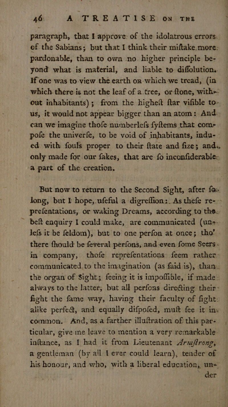 paragraph, that f approve: of the idolatrous errors. of the Sabians; but that I think their miftake.more: pardonable, than to own no higher principle be- yond what is material, and liable to diffolution.. If one was to view the earth on which -we tread, (in _ which there is not the leaf of a.tree, orftone, with-- out inhabitants) ; from the higheft ftar vifible to- us, it would not appear bigger than an atom: And. can we imagine thofe numberlefs fyftems that comr pofe the univerfe, to be void of inhabitants, indu- ed with fouls proper to their ftate and fize; and. only made for our fakes, that are fo inconfiderable: a part of the creation. , But now to return to the Second Sight, after fo. long, but I hope, ufeful a digreflion;. As thefe re- - prefentations, or waking Dreams, according ta the. belt enquiry I could make, are communicated (un+. lefs it be feldom), but to one perfon at once; tho’ there fhould be feveral perfons, and even fome Seers: in company, thofe reprefentations feem rather communicated, to the imagination (as faid is), than. the organ of Sight; feeing it is impoflible, if made: always to the latter, but all perfons direfting their- fight the fame way, having their faculty of fight: alike perfe@, and equally difpofed, muft fee it ins | common. And, asa farther illuftration of this par- ticular, give me leave to mention a very remarkable inftance, as I had it from Lieutenant Arm/trong, a gentleman (by all Lever could learn), tender of his honour, and who, with a liberal education, un= . » der