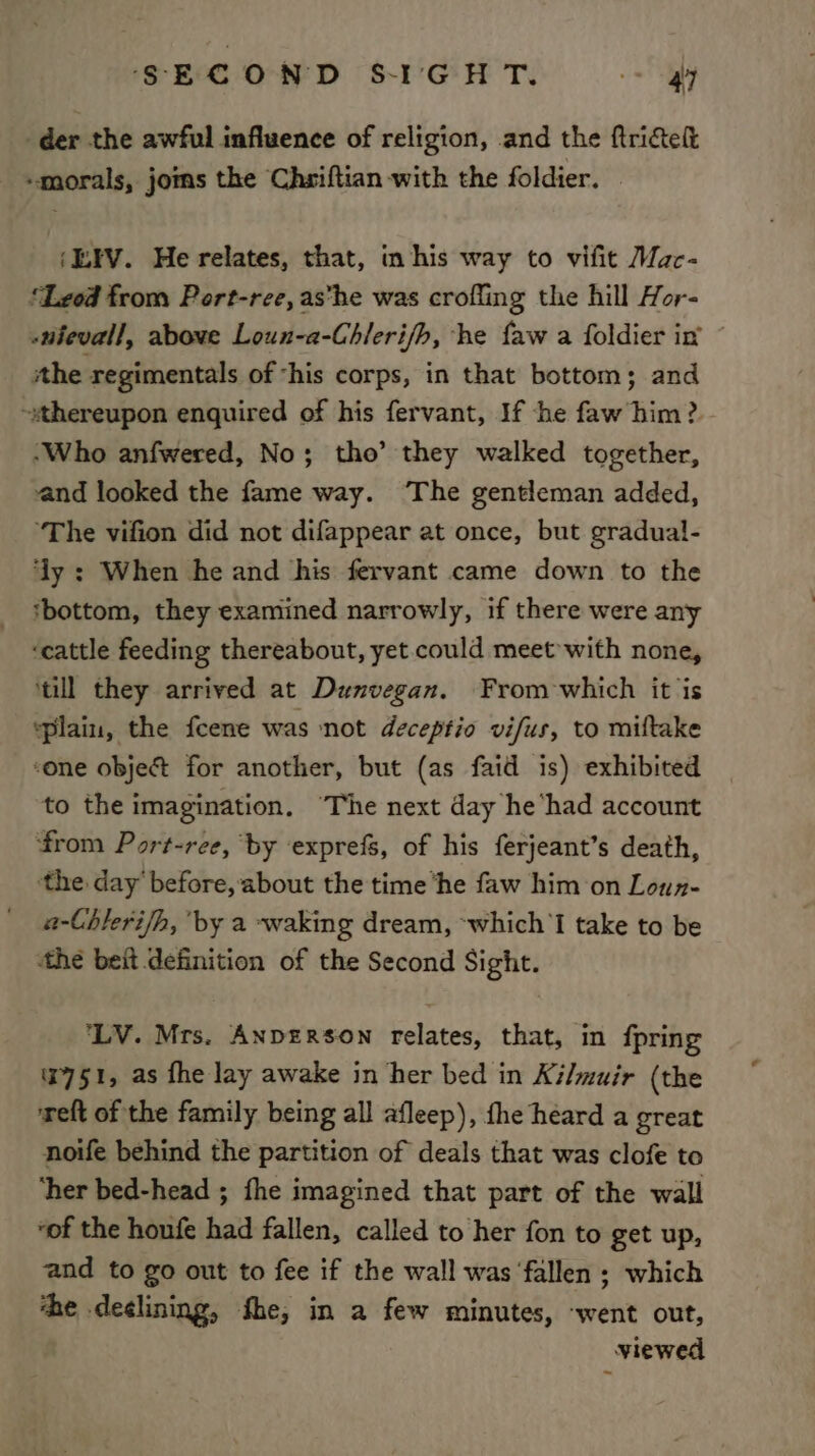 der the awful influence of religion, .and the ftricteft “morals, joms the Chsiftian with the foldier. | ‘LEV. He relates, that, in his way to vifit Mac- ‘Lzod from Port-ree, as*he was crofling the hill Hor- -utevall, above Loun-a-Chleri/b, he faw a foldier in ithe regimentals of ‘his corps, in that bottom; and ~sthereupon enquired of his fervant, If he faw him? ‘Who anfwered, No; tho’ they walked together, and looked the fame way. ‘The gentleman added, “The vifion did not difappear at once, but gradual- dy : When he and his fervant came down to the ‘bottom, they examined narrowly, if there were any ‘cattle feeding thereabout, yet could meet with none, ‘till they arrived at Dunvegan. From which it ‘is ‘plain, the fcene was ‘not deceptio vifus, to miltake ‘one object for another, but (as faid is) exhibited to the imagination. The next day he‘had account from Port-ree, by exprefs, of his ferjeant’s death, ‘the day before, about the time ‘he faw him on Loun- a-Chlerifh, by a ~waking dream, ~which'l take to be the beit definition of the Second Sight. ‘LV. Mrs. ANDERSON relates, that, in fpring 7751, as fhe lay awake in her bed in Kilmuir (the reft of the family being all afleep), the heard a great noife behind the partition of deals that was clofe to ‘her bed-head ; fhe imagined that part of the wall “of the houfe had fallen, called to her fon to get up, and to go out to fee if the wall was fallen ; which ‘he declining, fhe, in a few minutes, ‘went out, viewed
