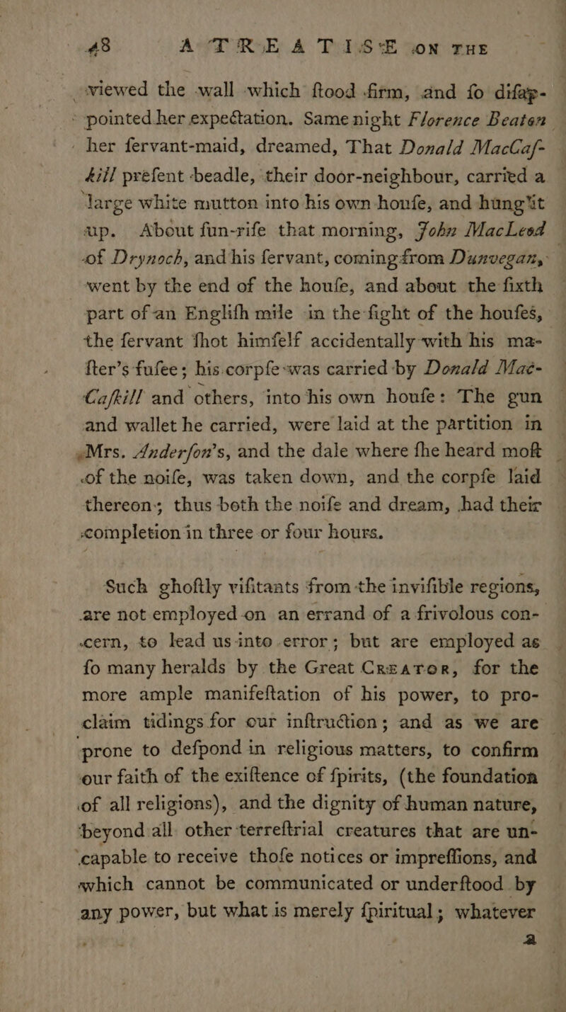 _wiewed the -wall which ftood firm, and fo difap- * pointed her expectation. Same night Florence Beaten - her fervant-maid, dreamed, That Donald MacCaf- 4iil prefent -beadle, their door-neighbour, carried a ‘large white mutton into his own honfe, and hung%t ap. About fun-rife that morning, John MacLesd — of Drynoch, and his fervant, coming from Dunvegan,: went by the end of the houfe, and about the fixth part of an Englifh mile in the fight of the houfes, the fervant Shot himfelf accidentally with his ma- {ter’s fufee; his. corpfe-was carried by Donald Maé- Cafkill and others, into his own houfe: The gun and wallet he carried, were laid at the partition in “Mrs. Anderfon’s, and the dale where fhe heard mot _ of the noife, was taken down, and the corpfe laid thereon; thus beth the noife and dream, had their © completion in three or four hours. Such ghoftly vifitaats from the invifible regions, are not employed-on an errand of a frivolous con-— cern, to lead us into-error; but are employed as fo many heralds by the Great Creator, for the more ample manifeftation of his power, to pro- claim tidings for our inftruction; and as we are — ‘prone to defpond in religious matters, to confirm our faith of the exiftence of fpirits, (the foundation of all religions), and the dignity of human nature, ‘beyond all other terreftrial creatures that are un- ‘capable to receive thofe notices or impreffions, and avhich cannot be communicated or underftood by any power, but what is merely fpiritual; whatever a