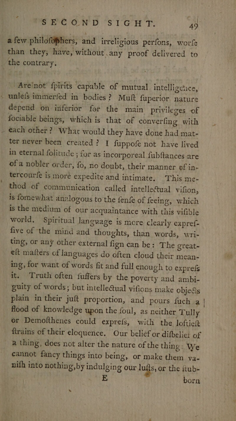 a few philofophers, and irreligious perfons, worfe than they, have, without.any proof delivered to _ the contrary. -Are/not fpirits capable of mutual intelligetice, _ unlefs immerfed in bodies? Muft fuperior nature depend on inferior for the main privileges of fociable beings, which is that of converfing with - @ach other? What would they have done had mat- ter never been created? I fuppofe not have lived in eternal folitude ; for as incorporeal fubftances are of a nobler order, fo, no doubt, their manner of in- tercourfe is more expedite and intimate. ‘This me- thod of communication called intelle@ual vifion, is fomewhat analogous to the fenfe of feeing, which is the medium of our acquaintance with this vifible world, Spiritual language is mcre clearly expref- five of the mind and thoughts, than words, wri- ting, or any other external fign can be: The great~ eft matters of languages do often cloud their mean- ing, for want of words fit and full enough to exprefs it. Truth often {uffers by the poverty and ambi- guity of words; but intelle@ual vifions make objects plain in their juft proportion, and pours fuch a flood of knowledge upon the foul, as neither Tull y or Demofthenes could exprefs, with the loftieit {trains of their eloquence. Our belief or difbelic: of a thing, does not alter the nature of the thing: We cannot fancy things into being, or make them va- nifh into nothing, by indulging our lufts, or the itub- E born