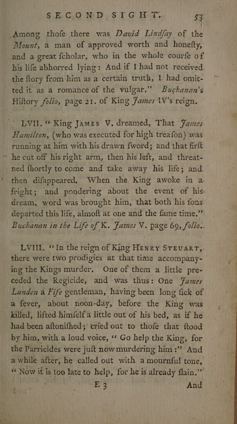 Among thofe there was David Lindfay of the Mount, 2 man of approved worth and honefty, and a great fcholar, who in the whole courfe of his life abhorred lying: And if I had not received the flory from him as a certain truth, I. had omit- ted it as a romance of the vulgar.” Buchanan's Hiftory folio, page 21. of King James 1V’s reign, | LVI. King James V. dreamed, That James Hamilton, (who was executed for high.treafon) was running at him with his drawa fword; and that firft ~ he cut off hisright arm, then his Jeft, and threat- ned fhortly to come and take away his life; and then difappeared. When the King awoke in a. fright; and pondering about the event of his. dream, word was brought him, that both his fons departed this life, almoft at one and the fame time.” Buchanan in the Life of K. James V. page 69, folio. LVIII. ‘*In the reign of King Henry STEvART,. there were two prodigies at that time accompany- ing the Kings murder, One of them a little pre- ceded the Regicide, and was thus: One Fames Lunden a Fife gentleman, having been long fick of a fever, about noon-day, before the King was killed, lifted. himfelfa little out of his bed, as if he had been aftonifhed; cried out to thofe that ftood by him, with.a loud voice, ‘‘ Go help the King, for the Parricides were juft now murdering him :” And a while after, he called out with a mournful tone, « Now it is too late to help, for he is already flain.’” eras E'3 And - .