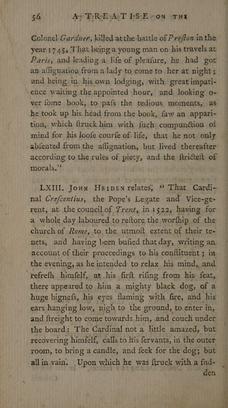 Golonel.Gardzer, killed.atthe battle of Prefton. in the year 1745, That being a young man on his travels at Paris, and leading a life of pleafure, he had got and being in. his own lodging, with great impati- ence waiting the appointed hour, and looking o- ver fome book, to pafs the tedious moments, as. he took up his head from the book, faw an appari- mind for his loofe courfe of life, that he not only abfented from the aflignation, but lived thereafter according to the rules of piety, and the ftrictelt of morals.” LXIIL. Joun Hxipen relates, “ That Cardi- nal Crefcentius, the Pope’s Legate and Vice-ge- rent, at the council of Trent,, in.1522, having for a whole day laboured to reftore the worfhip of the church of Rome, to the utmoft extent of their te- nets, and having Leen bufied that day, writing an. account of their proccedings to his conftituent ; ia the evening, as he intended to relax his mind, and ‘refrefh himfelf, at his firft rifing from his’ feat, there appeared to him a mighty black dog, of a. huge bignefs, his eyes flaming with fire, and his ears hanging low, nigh to the ground, to enter in, and ftreight to come towards him, and couch under the board: The Cardinal not a little amazed, but. recovering himfelf, calls to his fervants, in the outer room, to bring a candle, and feek for the dog; but. den,