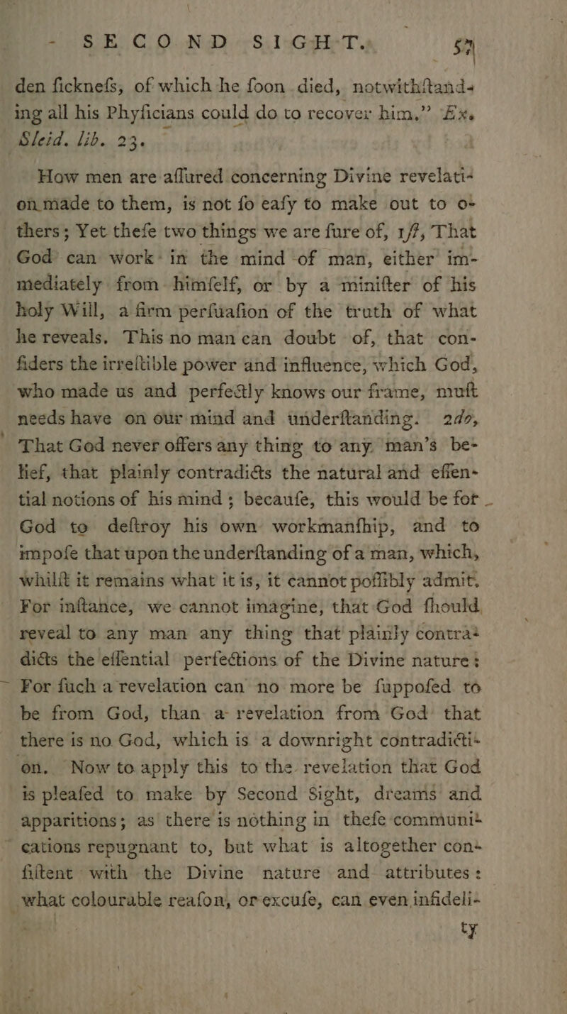 - SECOND (SIGHT, — gy den ficknefs, of which he foon died, notwithftand- ing all his Phyficians could do to recover him,” Ex. Sleid. lib. 23. How men are aflured concerning Divine revelati- on made to them, is not fo eafy to make out to o- _ thers; Yet thefe two things we are fure of, 1/7, That God can work+in the mind -of man, either im- mediately from himfelf, or by a minifter of his holy Will, a firm perfuafion of the truth of what he reveals. This no mancan doubt of, that con- fiders the irreftible power and influence, which God, who made us and perfectly knows our frame, nruft needs have on our mind and underftanding. 2d, That God never offers any thing to any. man’s be- lief, that plainly contradias the natural and efien- tial notions of his mind ; becaufe, this would be for God to deftroy his own workmanfhip, and to impofe that upon the underftanding of a man, which, whili it remains what it is, it cannot poflibly admit. For inftance, we cannot imagine, that God fhould, reveal to any man any thing that plainly contra? dicts the efflential perfections of the Divine nature: For fuch a revelation can no more be fuppofed to be from God, than. a revelation from God that there is no God, which is a downright contraditti+ on. Now to.apply this to the revelation that God is pleafed to make by Second Sight, dreams and apparitions; as there is nothing in thefe communi eations repugnant to, but what is altogether con+ fiitent with the Divine nature and attributes: what colourable reafon, orexcufe, can even infideli- ty