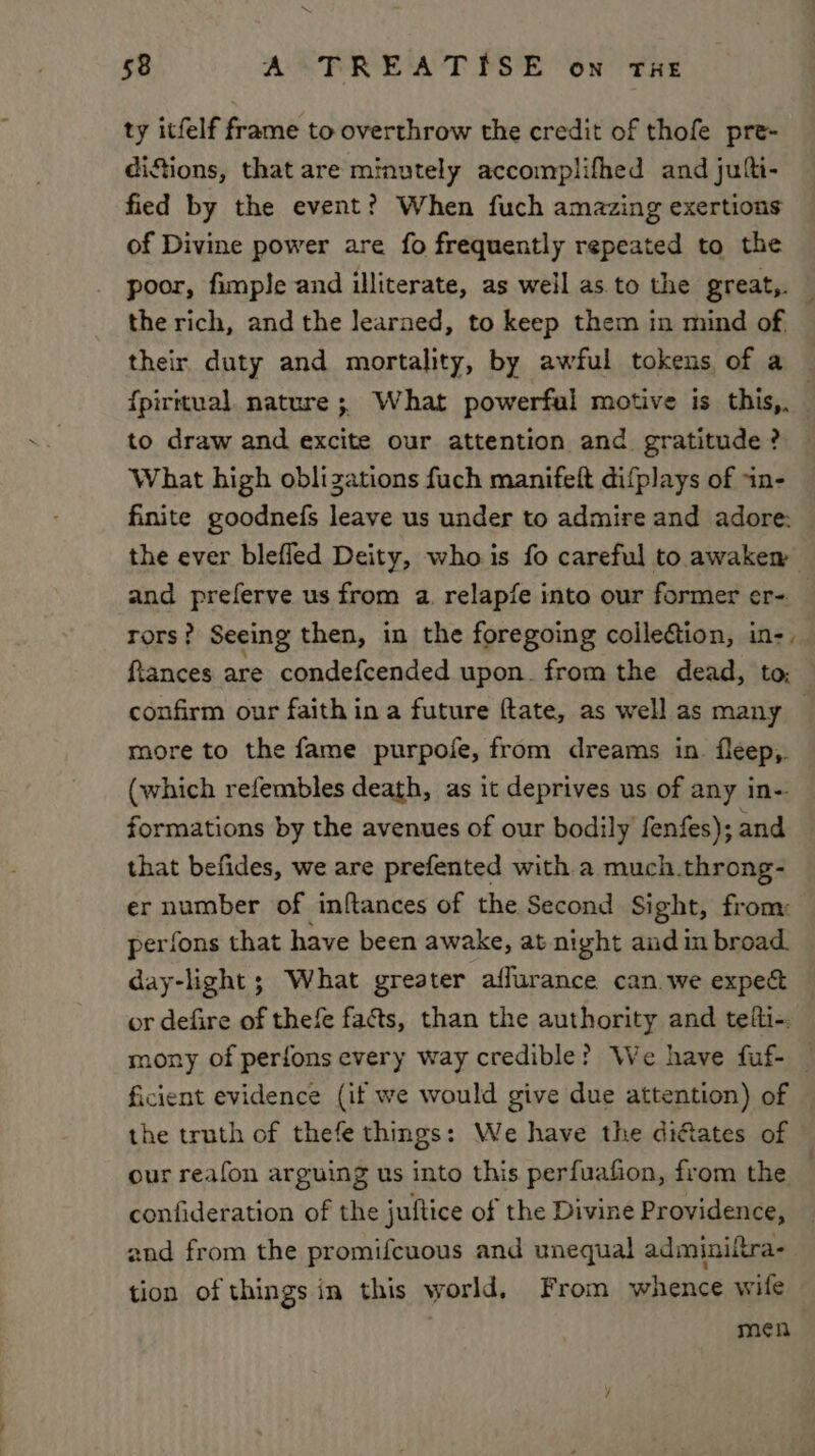 NN 58 A TREATISE on THE ty itfelf frame to overthrow the credit of thofe pre- diSions, that are minutely accomplifhed and julti- fied by the event? When fuch amazing exertions of Divine power are fo frequently repeated to the poor, fimple and illiterate, as well as to the great,. — the rich, and the learaed, to keep them in mind of their duty and mortality, by awful tokens of a {piruual. nature ; What powerful motive is this,. to draw and excite our attention and gratitude? What high oblizations fuch manifeft difplays of in- finite goodnefs leave us under to admire and adore: the ever blefled Deity, whois fo careful to awaken and preferve us from a. relapfe into our former er- rors? Seeing then, in the foregoing colleftion, in-, ftances are condefcended upon. from the dead, to; confirm our faith in a future ftate, as well as many more to the fame purpofe, from dreams in. fleep,. (which refembles death, as it deprives us of any in-. formations by the avenues of our bodily fenfes); and that befides, we are prefented with.a much.throng- er number of inftances of the Second Sight, from: perfons that have been awake, at night aud in broad. day-light; What greater affurance can.we expec or defire of thefe fa&amp;s, than the authority and telti-. mony of perfons every way credible? We have fuf- _ ficient evidence (if we would give due attention) of | the truth of thefe things: We have the diftates of our reafon arguing us into this perfuafion, from the _ confideration of the juftice of the Divine Providence, znd from the promifcuous and unequal adminiitra- tion of things in this world, From whence wife men
