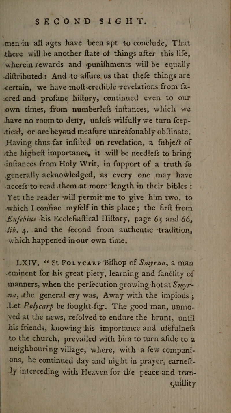 SECOND SIGHT. | : ‘men in ali ages have been apt to conclude, That there will be another ftate of things after this life, wherein rewards and spunifhments will be equally diftributed: And ‘to affure.us that thefe things are certain, we have moft-credible ‘revelations from fa- cred and profane hiltory, continned even to our own times, from numberiefs inftances, which we have no roomto deny, unlefs wilfully we turn fcep- Aicat, or are beyond meafure unreafonably obftinate. Having thus far infilted on revelation, a fubject or the higheft importance, it will be needlefs to bring dnftances from Holy Writ, in fupport of a truth fo generally acknowledged, as every one may have _.accefs'to read them -at-more ‘Jength in their bibles : Yet the reader will permit-me to give him two, to awhich I.confine myfelf in this place; the firft from Eufebius bis Ecclefiaftical Hiftory, page 65 and 66, Jib, 4. and the fecond from authentic -tradition, -which happened inour own time. ' LXIV. “ St Porycarp Bifhop of Smyrna, a man eminent for his great piety, learning and fanétity of manners, when the perfecution crowing hotat Smyr- az, the general ery was, Away with the impious ; Let Polycarp be fought.fory. The good man, unmo- ved at the news, refolved to endure the brunt, until his friends, knowing his importance and ufefulnefs to the church, prevailed with him to turn afide to a ‘neighbouring village, where, with a few compani- ons, he continued day and night in prayer, earneft- dy interceding with Heaven for the peace and tran- cuillity