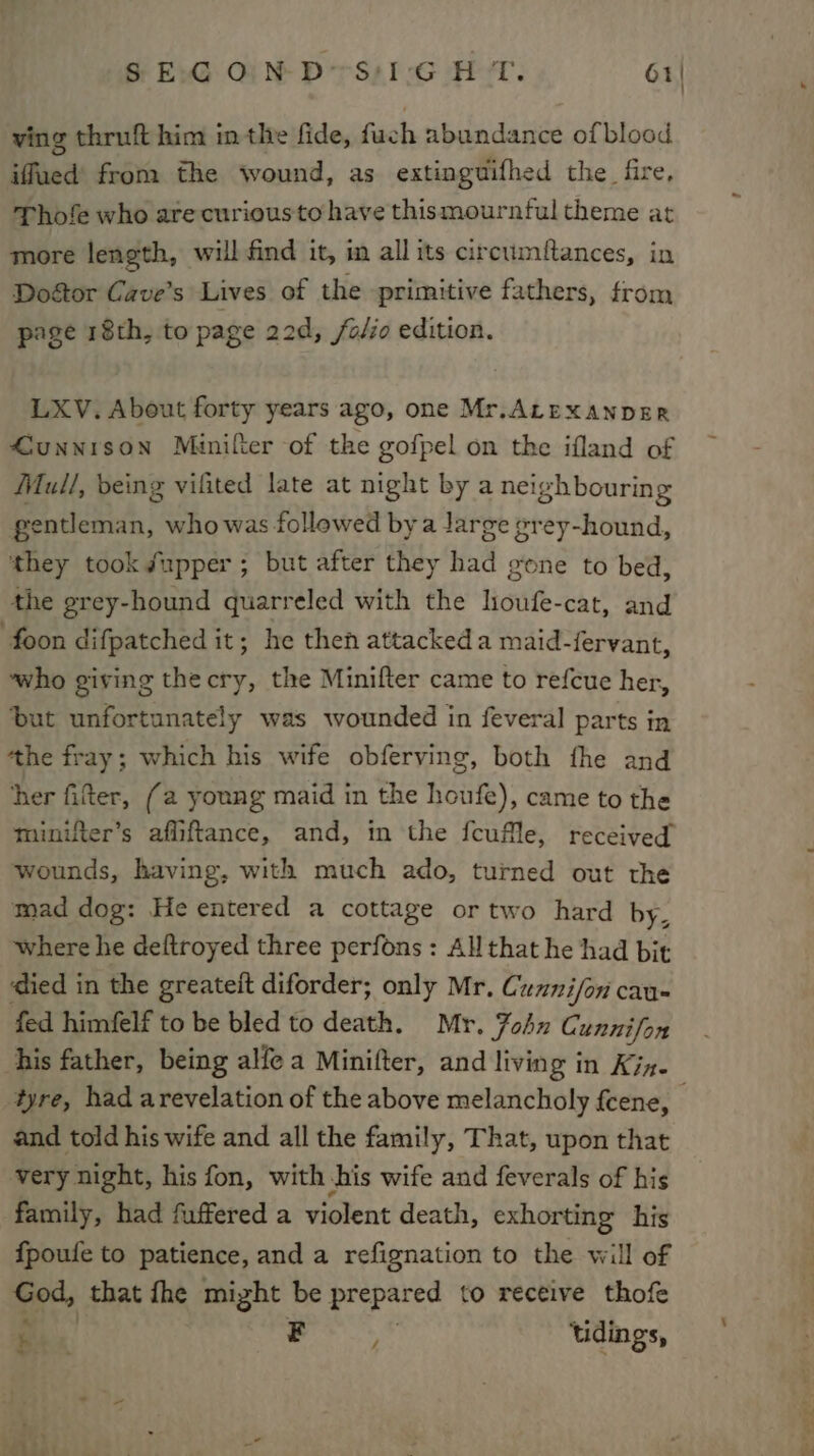 SEG OIND&lt;S':I'G HT. 61| ving thruft him inthe fide, fuch abundance ofblood iffued’ from the wound, as extinguifhed the fire, Thofe who are curiousto have thismournful theme at more length, will find it, in all its circumftances, in Doétor Cave’s Lives of the primitive fathers, from page 18th, to page 22d, /o/io edition. LXV. About forty years ago, one Mr.ALEXANDER 4unnrson Minifter of the gofpel on the ifland of Mull, being vifited late at night by a neighbouring gentleman, who was followed bya Jarge prey-hound, they tooké/upper ; but after they had gone to bed, the grey-hound quarreled with the loufe-cat, and foon difpatched it; he then attackeda maid-fervant, ‘who giving thecry, the Minifter came to refcue her, ‘but unfortunately was wounded in feveral parts in tthe fray; which his wife obferving, both fhe and ‘her fitter, (a young maid in the houfe), came to the minifter’s affiftance, and, in the fcuflle, received wounds, having, with much ado, turned out the mad dog: He entered a cottage or two hard by, where he deftroyed three perfons : All that he had bit ‘died in the greateit diforder; only Mr, Cunnifon cau- fed himfelf to be bled to death. Mr. Fohn Cunnifon his father, being alle a Minifter, and living in Kin. and told his wife and all the family, That, upon that very night, his fon, with his wife and feverals of his family, had fuffered a violent death, exhorting his f{poufe to patience, and a refignation to the will of God, that {he might be prepared to receive thofe