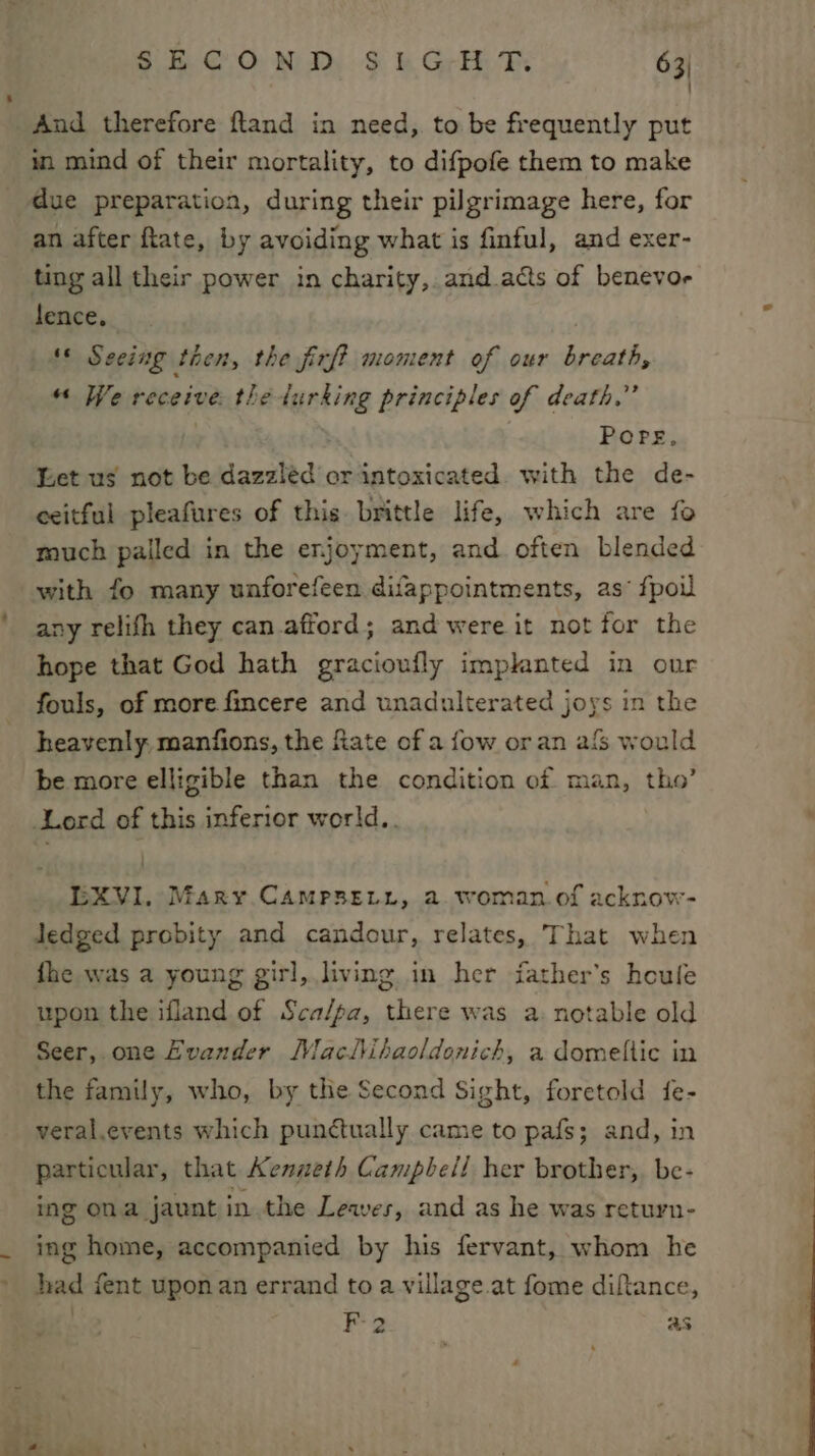 ~ : And therefore fland in need, to be frequently put in mind of their mortality, to difpofe them to make due preparation, during their pilgrimage here, for an after ftate, by avoiding what is finful, and exer- ting all their power in charity, and.acts of benevor lence, | * Seeing then, the firft moment of our breath, “ We receive the lurking principles of death.” Pore, Let us not be dazzléd or intoxicated. with the de- ceitful pleafures of this brittle life, which are fo much palled in the enjoyment, and often blended with fo many unforefeen difappointments, as fpoil any relifh they can.afford; and were it not for the hope that God hath gracioufly implanted in our fouls, of more fincere and unadulterated joys in the heavenly: manfions, the fiate of a fow oran afs would be more elligible than the condition of man, tho’ Lord of this inferior world.. LEXVI. Mary. CamMPpsetr, a woman. of acknow- Jedged probity and candour, relates, That wher fhe was a young girl, living in her father’s heufe upon the ifland of Sca/pa, there was a. notable old Seer, one Evander Maclihaoldonich, a domeltic in the family, who, by the Second Sight, foretold fe- veral.events which punctually came to pafs; and, in particular, that Kenneth Campbell her brother,. be- ing ona jaunt inthe Leaves, and as he was return- ing home, accompanied by his fervant, whom he had fent upon an errand to a village. at fome diftance, | F2 as