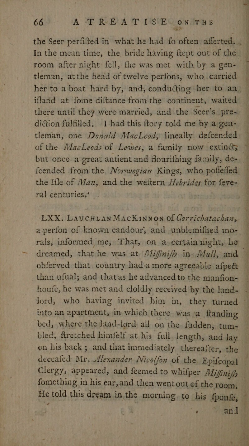 oi room after night fell, fhe was met with by a gen- tleman, atthe head of twelve perfons, who..carried ifland at fome diftance from the continent, waited there until they were married, and the Seer’s pre- diction fulfilled. I had this ftory told me by a gen- tleman, one Donald MacLeod; lineally defcended of the MacLeods of Lewes, a family now extinéts but once a great antient and fiourithing family, de- {cended from the Norwegian Kings, who poflefled the Ifle of Maz, and the weitern Hebrides for feve- ral centuries.* LXX. LaucHiranMacKinnon of Corrichatachan, aperfon of known candour, and unblemifhed mo- rals, informed me, That, on a.certain night, he obferved that country hada more agreeable afpect than ufual; and thatas he advancedto the manfion- houfe, he was met and cloldly received by the land- ito an apartment, in. which there was °a ftanding bed, where the liad-lord ail on the. fudden; tum- bled, Aretched himfelf at his full. length, and lay on his back; and that immediately thereafter, the deceafed Mr. Alexander Nicolfon of the, Epifcopal Clergy, appeared, and feemed to whifper Mifinifh fomething in his ear,and then went out of the room, He told this dream in the morning to his f + Cd