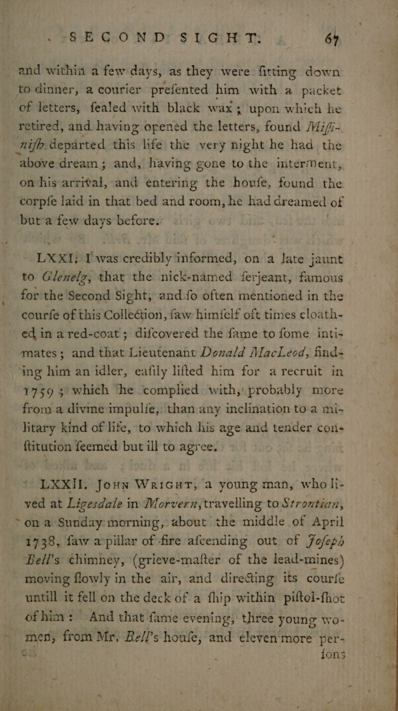 . SSE G.0 ND: $ UL. GEE T: 64 and within a few days, as they were fitting down to dinner, a courier prefented him with a packet of letters, fealed with black wax ; upon which he retired, and. having opened the letters, found M7//- nije departed this life the very night he had the above dream; and, having gone to the imterMent, on his arrival, and entering the houfe, found the corpfe laid in that bed and room, he had dreamed of buta few days before. . LXXI; I was credibly informed, on a Jate jaunt to Glenelg, that the nick-named ferjeant, famous for the Second Si ght, and fo often mentioned in the courfe of this Collection, faw himielf oft times cloath- ed in ared-coat; difcovered the fame to fome inti- mates; and that Lieutenant Donald MacLeod, find- “ing him an idler, eafily lifted him for a recruit in 1759 5 which ‘he complied with, probably more from a divme impulfe, than any inclination to a mi- litary kind of life, to which his age and tender cons ftitution feemed but ill to agree. LXXII. Joun WariGurt, a young man, wholi- ved at Ligesdale in Morvern, travelling to Srrontian, &gt;on a Sunday morning, «bout the middle of April 1738, faw apiilar of fire afcending out of Jofeps Bell's chimney, (grieve-mafter of the lead-mines) moving flowly in the air, and directing its courfe untill it fell on the deck of a fhip within piftel-fhot ofhim: And that fame evening; three young wo- men, from Mr. Be/l’s houfe, and eleven'more per- Cu ; fons ye