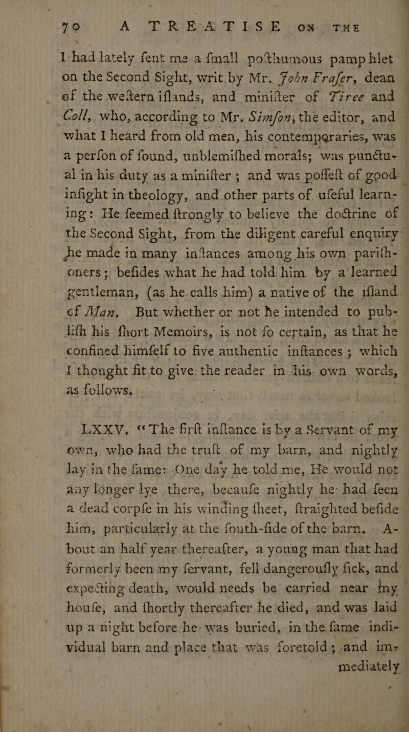 79° A PREXA TLS E -on-otae Thad lately fent me a fmall pothumous pamphlet on the Second Sight, writ.by Mr. 7042 Frafer, dean _ of the weferniflands, and minifer of Tiree and Coll, who, according to Mr. Simfon; the editor, and — what I heard from old men, his contemperaries, was — a perfon of found, unblemifhed morals; was pundctu- al in his duty as a minifter; and was pofleft of good: infight in theology, and.other parts of ufeful learn- ing: He feemed ftrongly to believe the doétrine of the Second Sight, from the dihgent careful enquiry” je made in many in%ances among his own parith- oners; befides what he had told him by a learned © gentleman, (as he calls. him) a native of the iland cf Man, But whether or not he intended to pub- dith his fhort Memoirs, is not fo certain, as that he confined himfelf to five authentic inftances ; which I thought fit to give-the reader in. his. own. words, as follows. LXXV, ‘The firft inflance is by a Servant of my own, whohad the trult of my barn, and nightly: Jay in the fame: One day he told me, He would not aay longer lye there, becaufe nightly he: had feen a dead corpfe in his winding fheet, ftraighted befide him, particularly at the fouth-fide of the barn. A- bout an half year thereafter, a young man that had &gt; formerly been my fervant, fell dangeroufly fick, and expecting death, would needs be carried near ny houfe, and fhortly thereafter he'died, and was laid. up a night before he was buried, in the fame. indi- vidual barn and place that was foretold; and im, mediately *