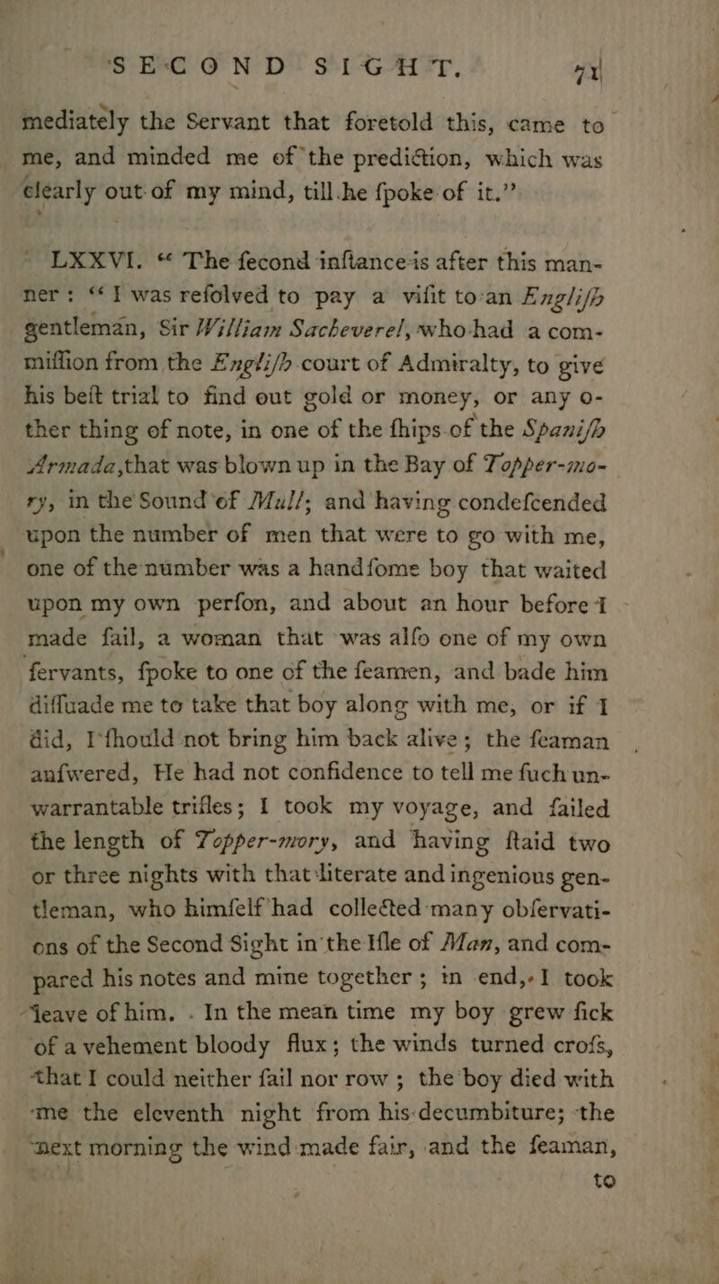 mediately the Servant that foretold this, came to me, and minded me of the predi&amp;ion, which was clearly out-of my mind, till.he {poke of it.” LXXVI. “ The fecond inftanceis after this man- ner: ‘I was refolved to pay a vilit to-an Engli/h gentleman, Sir William Sacheverel, who-had acom- miffion from the Exgii/h court of Admiralty, to give his beft trial to find eut gold or money, or any o- ther thing of note, in one of the fhips of the Spani/b Armada,that was blown up in the Bay of Topper-mo- ry, in the Sound ef Mul/; and having condefcended upon the number of men that were to go with me, one of the number was a handfome boy that waited upon my own perfon, and about an hour before I made fail, a woman that was alfo one of my own fervants, fpoke to one of the feamen, and bade him diffuade me to take that boy along with me, or if 1 did, Ifhould not bring him back alive; the feaman anfwered, He had not confidence to tell me fuch un- warrantable trifles; I took my voyage, and failed the length of Topper-mory, and having Raid two or three nights with that:literate and ingenious gen- tleman, who himfelf had collected: many obfervati- ons of the Second Sight inthe Ifle of Alan, and com- pared his notes and mine together ; in end,-I took Jeave of him, . In the mean time my boy grew fick of avehement bloody flux; the winds turned crofs, that I could neither fail nor row ; the boy died with ‘me the eleventh night from his:decumbiture; -the ‘hext morning the wind made fair, and the feaman, to