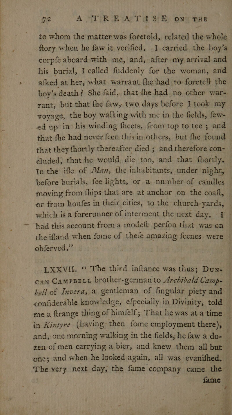 a to whom the matter was foretold, related the whole ftory when he faw it verified. I carried the boy’s corpfe aboard with me, and, after my arrival and his burial, I called fuddenly for the woman, and afked at her, what warrant fheshad to foretell the boy’s death ? She faid,. that fhe had no other war- rant, but that fhe faw, two days before I took my voyage, the boy walking with me in the fields, few- ed up in his winding theets, from top to toe ; and that they fhortly thereatter died ; and therefore con- cluded, that he would die too, and that fhortly. In the ifle of Maz, the inhabitants, under night, before burials, fee lights, or a number of candles moving from fhips that are at anchor on the coatft, or from houfes in their cities, to the church-yards, which is a forerunner of interment the next day. » I had this account from a modelt perfon that was on the ifland when fome of theie amazing fcenes. were obferved.” LXKVII. ‘* The third inflance was thus; Dun- can CampseLt brother-german to Archibald Camp- hell of Invera, a gentleman of fingular piety and confiderable knowledge, efpecially in Divinity, told me a ftrange thing of himifelf; That he was at a time in Kintyre (having then fome employment there), zen of men carrying a bier, and knew them all but one; and when he looked again, all was evanifhed. The very next day, the fame company came the Jame -