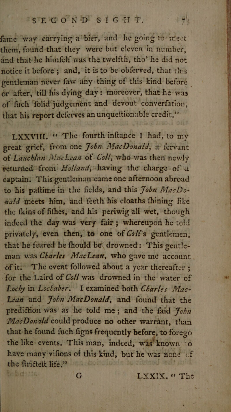 'STE'C O'N D' S3G H F. 4h fame’ way carrying a°biér, and he going to mect them, found that they were but eleven in number, and that he himfelf was the twelfth, tho’ he did not notice it before; and, it is to be obferved, that this or ‘after, ‘till his dying day: moreover, that he was of fuch folid judgement and devout converfation, that his ng deferves an erty oa Nn LXXVIII. “ The fourth inftance | had, to my great grief, from one Fohn MacDonald, x fervant of Lauchlan’ Machean of Coll; who-was then newly returned from: Holland, having the charge of a captain: This'gentlemancame one afternoon abroad to his paftime in the fields, and this Fobu MacDo- wald meets him, and feeth his cloaths fhining like the fkins of fifhes, and his periwig ali wet, though indeed the day was very fair; whereupon he told privately even then, to one of Co//’s gentlemen, that he feared he fhould be drowned: This gentle- man was Charles MacLean, who gave me account of it.’ The event followed about a year thereafter + for the Laird of Co/f was drowned in the water 3 Lochy in Lochaber. examined both Charles Mac- Léa and John MacDonald, and found that the prediétion was’ as he told me; and the faid Fohn MacDonald could produce no other warrant, than that he found fuch figns frequently before, to forego the like- events. This man, indeed, known ‘0 have many '‘vifions of this ‘Aind, but he was” none of she a life.” G LXXIX. « The ? )