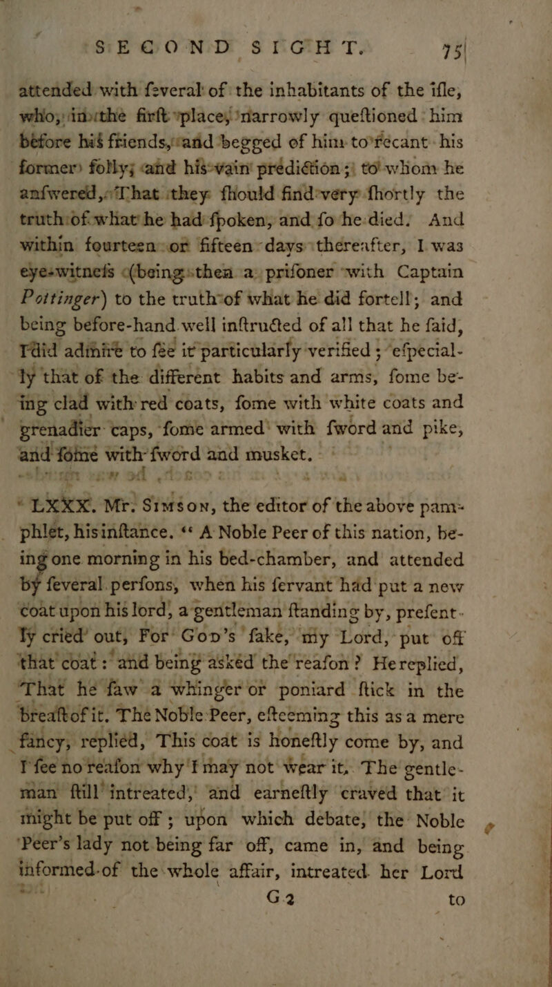 « SEGOND SIGHT. 75| attended with feveral: of the inhabitants of the ifle, who; imuthe firft yplace, narrowly queftioned : him before hié friends,vand ‘begged of hiny to°Fecant: his former) folly; and hisewain' prédiétion ;) to’ whom he anfwered,«‘That ithey fhould find-very fhortly the truth:of-what he hadi fpoken, and fo he:died) And within fourteensor fifteen: days thereafter, I was eye-witnels &lt;(beingsthea a) prifoner “with Captain Pottinger) to the truthtof what he did fortell; and being before-hand well inftruéted of all that he faid, Tid adihite to fée it particularly verified ; ; Aefpkcial- yy that of the different habits and arms, fome be- _ ing clad with red coats, fome with white coats and  Brenadier: caps, fome armed’ with fword and pike, and fine with” the aad musket. awod , . Lich Mr. Simson, the editor oft the above pam: Wisi hisinftance. ** A Noble Peer of this nation, be- Fone morning in his bed-chamber, and’ attended 6 feveral. perfons, when his fervant had put a new Coat upon his lord} a gentleman ftanding by, prefent- ¥y cried’ out; For’ Goo’ s' fake, ry Hotel: “put of ‘that’ coat: and being asked the reafon? Hereplied, ‘That he faw a whinger or poniard ftick in the brealtoFi it. The Noble:Peer, eftceming this asa mere fancy; replied, This coat is honeflly come by, and I'fee no reafon why’ f rhay not wear it, The’ gentle- man ftill’ intreated)' and earneftly craved that it might be put off ; upon which debate, the Noble ‘Peer’s lady not being far off, came in, and being informed: of the whole affair, intreated. her Lord G2 to