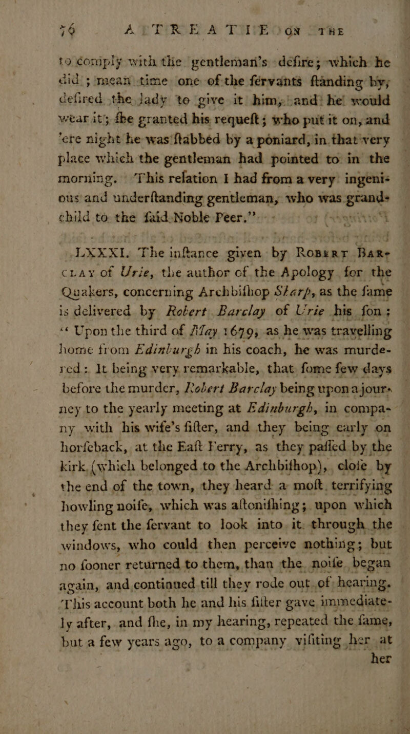 to comply with the gentlemani’s defire; which he cid ; mean time one of the fervants ftanding by; defired the Jady to give it him, and? he! would wear it; the granted his requeft; who put it on, and ‘ere night he was'ftabbed by a poniard, iin. that'very place which the gentleman had pointed to in the — morning. ‘This relation I had from a very’ ingeni- ous and underftanding eee who was. ee child to, the faid. Nable Peers” vii8 9 LXXXI. The inftance given, ~ Filer RT Hate cray of Urie, the author of the Apology for the Quakers, concerning Archbilhop Sharp, as the fame is delivered by Robert. Barclay of Urie his. fon ; ‘Upon the third of Alay 1679; as he was travelling | home trom Edinburgh in his coach, he was murde- red; It being very remarkable, that fome few days before the murder, Jebert Barclay being uponajour- ney to the yearly meeting at Edinburgh, in compa- ‘9 ny with his wife’s fifter, and they being carly on horfeback, at the Eaft Ferry, as they pailed by, the kirk, (which belonged to the Archbithop), , cloie by — the end of the town, they heard: a moft. terrifying howling noife, which was altonifhing ; -upon which they fent the feryant to look into. it: Shouse the windows, who could then perceive nothing. ; but no fooner returned to them, than the. nowe “begen again, and, continued till they rode out. of. hearing. — This account both he and his filter gave immediate- ly after, and fhe, in my hearing, repeated the fame, but a few years ago, to a company viliting her at her