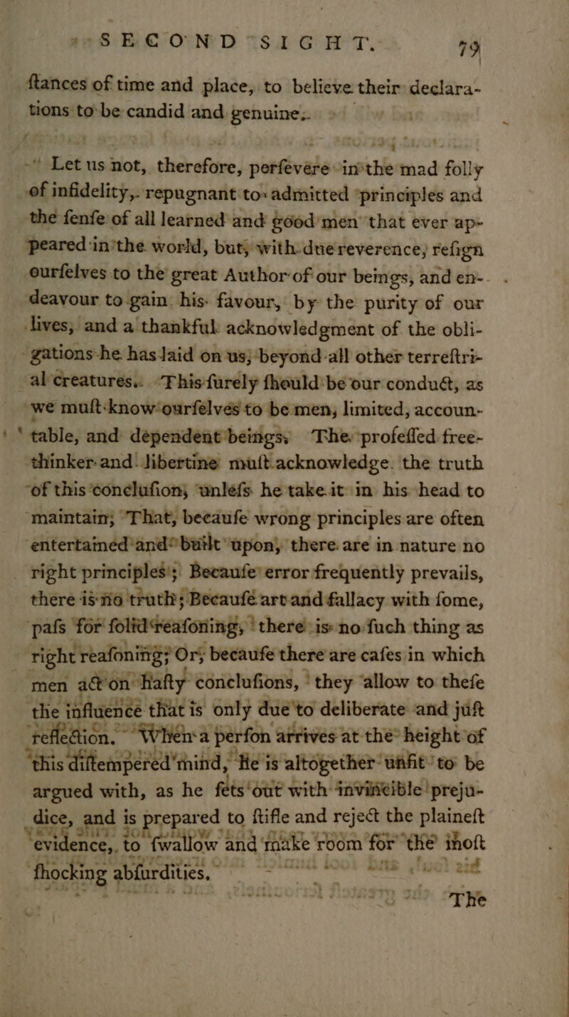 Mances of time and place,.to believe their declara- tions to-be candid and genuine, Pgty* + Pe ee 4 Eos us oes sdackafitee paltevalevirpthle mad folly of infidelity, repugnant to: admitted principles and the fenfe of all learned and good’ men that ever ap- peared inithe world, but, with due reverence, refign deavour to gain. his. favour, by the purity of our lives; and a thankful. acknowledgment of the obli- -gations-he hasJaid on us; -beyond-all other terreftri- al'creatures.: This furely fhould:be our condué, as we muft:know‘ourfelves to be men, limited, accoun- ‘ table, and dependent*beings, The ‘profeffed free- thinker and: Jibertine nuit.acknowledge. the truth -of this ‘conelufion, ‘wnlefs he take.it in his head to “maintain; “That, beeaufe wrong principles are often ‘entertained'and® built upon) there. are in nature no right principles’; Becaufe’ error frequently prevails, there iste truth; Becaufé artand fallacy with fome, pals for folid‘reafoning; ‘there is» no-fuch thing as Bh reafonitg} Or; becaufe there are cafes in which men acon’ “Rafty conclufions, | they ‘allow to thefe ‘the influence that is only due'to deliberate and jut Sy Fal “Wher perfon atrives at the’ height ‘of pied with, as he eleraiie with: ssRGHEIDIE prejo e, and i is prepare ed to Rifle and reject the plaineft t ease &amp; a {wallow and raake sUUn for’ ‘the ihoft pst cee of ER RL G4 Bo. os Saaatinn zie owstis ay eS Ju The ~ i eS Gee ee Pee ee Os ee -