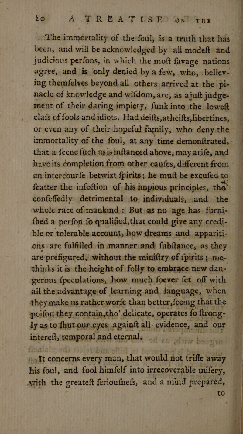 £o A TR EA-T USES On? vue been, and will be acknowledged by all modeft: and judicious perfons, in which the moft favage nations ing themfelves beyond.all others arrived at the pi- nacle of knowledge and wifdom, are, as ajuft judge- clafs of fools and idiots. Had deifts,atheifts, libertines, or even any of their hopeful Family, who deny the that a fcene fuch asisinftanced above, may arife, and an intercourfe betwixt fpirits; he mult be excufed to featter the infection of his impious principles, tho’ confefledly detrimental to: individuals, .and the whole race of mankind : But as no age has. furni- thed a perfon fo qualified,that could give any credi- ble or tolerable account, how dreams and appariti- ons are fulfilled. in manner and fubftance, as they thinks it is the height of folly to embrace. new dan- gerous fpeculations, how much foever fet_ off with all the advantage:of learning and Janguage, when they make us rather.worfe than better, feeing that the ly as to fhut our eyes, againtt ; all. srideneth and onr interglt, enmport| and ctesnal of ae Udsiw | ‘ i Tr 1 &gt; ~' avith the greateft ferioufnefs, and a mind prepared, to Te a eS fm et i ee le ee = ee ee