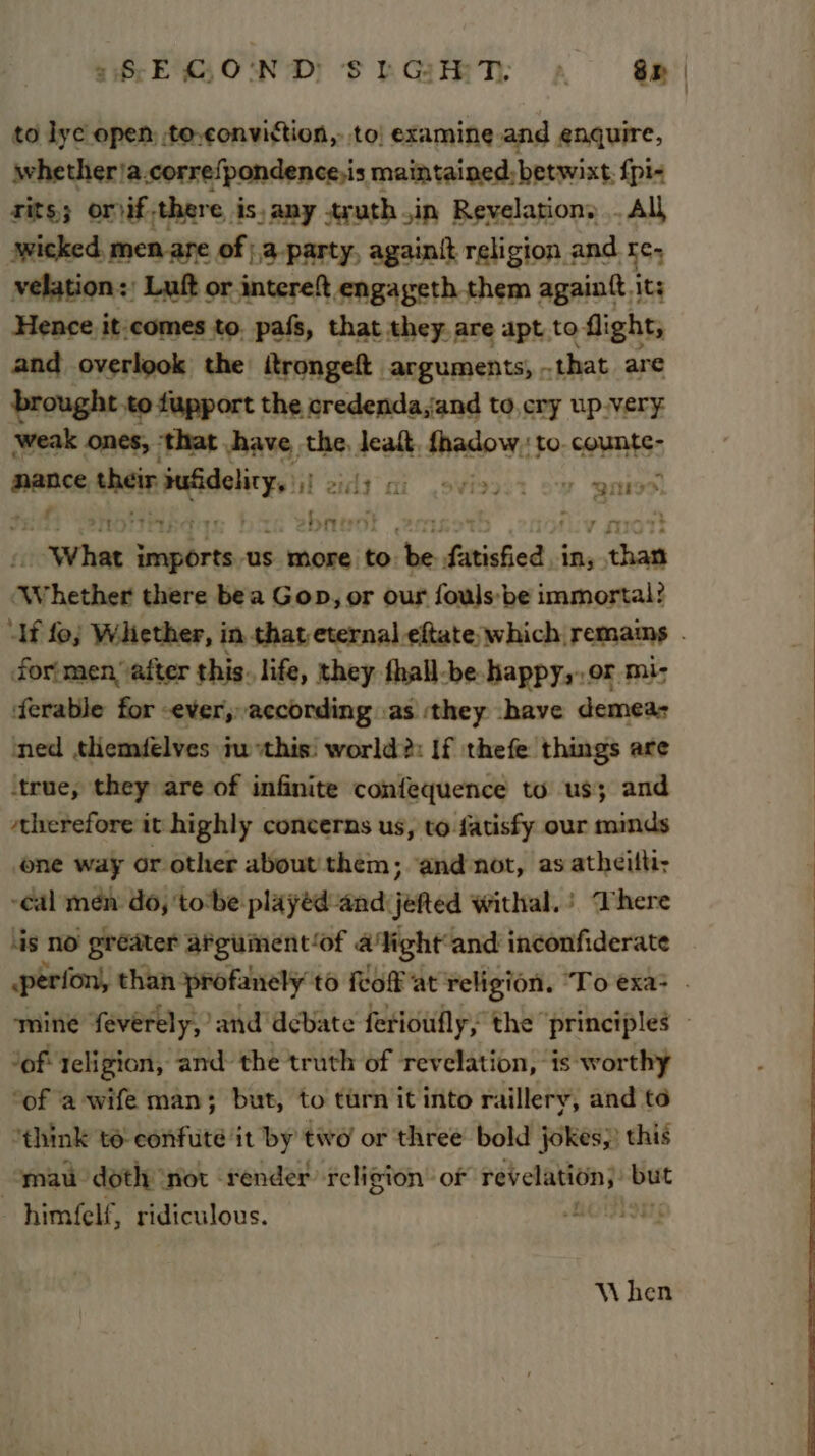 a8 E C,O'ND) S hGH TY a Sr to lye open, to-conviction,. to! examine and enquire, whether)a.correfpondence,is maintained, betwixt, {pi- tits; orif.there is, any tyuth.in Revelation, . All awicked, men are of |,3.party, againit religion and re, velation:; Luft or intereft engageth them againft it: Hence it:comes to. pafs, that they are apt to flight, and overlook the itrongeft arguments, that are brought to fupport the credenda,and to,cry up.very weak ones, ‘that have the, leat fhadow, to counte- mance - vse ggg H 2tdiy mi .9¥i2207 Sy QMS: tM von ier shane! om fiy mot doow hag set San us more to. be. fatisfied- in, than Whether there bea Gop, or our fouls: be immortal? “Af fo; Whether, in that eternal eftate which remains forimen, after this. life, they fhall-be happy,..or mi- ‘ferable for -ever,, according «as ‘they -have demeas ned themfélves ju this! world?: If thefe things are true, they are of infinite confequence to us; and therefore it highly concerns us, to fatisfy our minds one way or other about! them; ‘and not, as atheitt -cal men: do, ‘tobe playéd and: jefted withal,) There ‘is no greater afguinent‘of alight and inconfiderate .perfon, than. profanely to fof at religion. ‘To exa; . mine feverely, and debate ferioufly, the principles » “of: teligion, and the truth of revelation, ‘is worthy ‘of a wife man; but, to turn it into raillery, and to “think to confute it by two or three bold jokes;) this mau doth: ‘not render religion’ of revelation): ee himfelf, ridiculous. Fit ; When