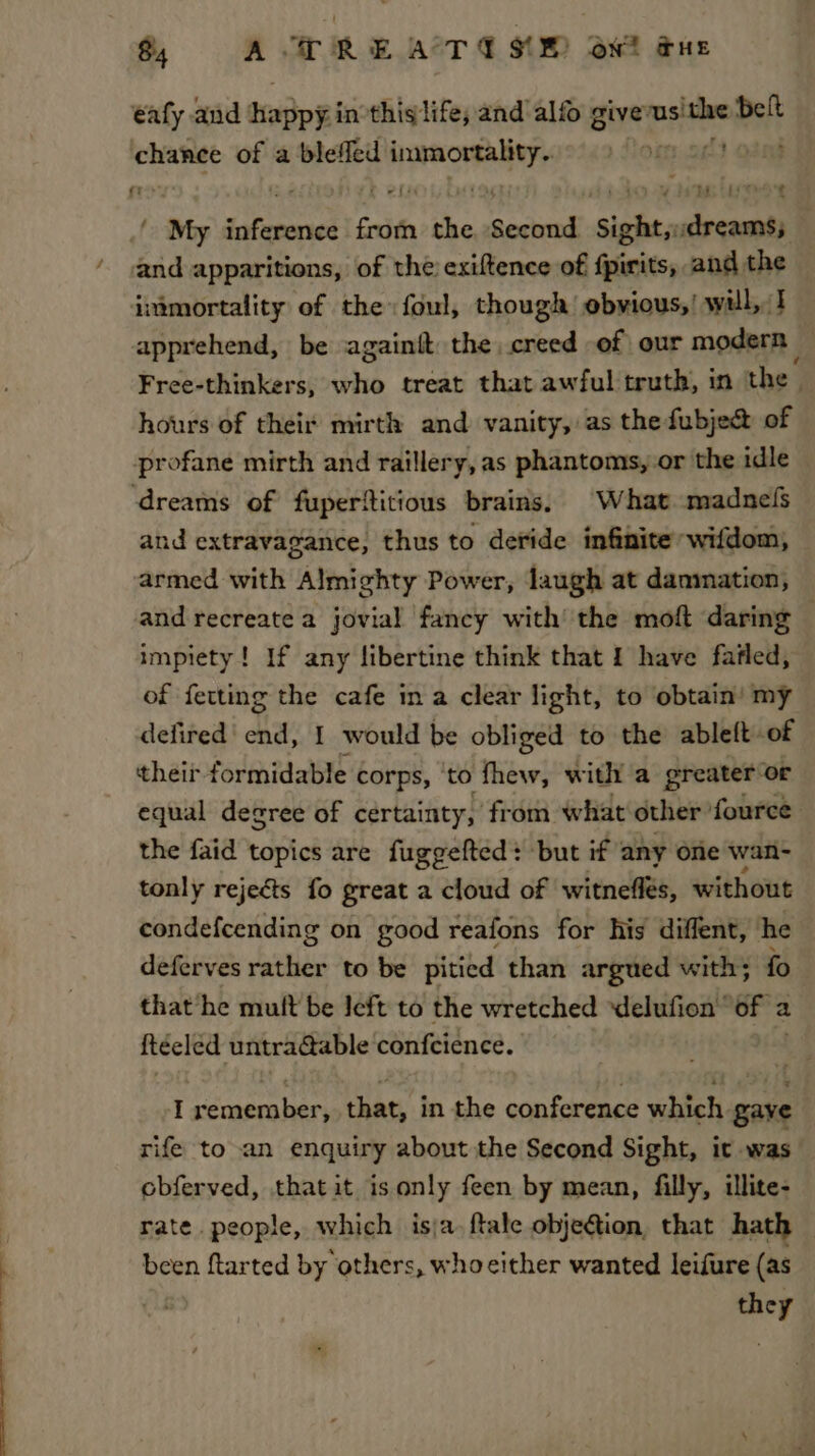 OS eee $ A TRE ATE SME owt gue éafy and hadpe inthis life, and alfo give pre belt chance of a bleffed Sadana “My enciet froth the Seca Pe doceaal ’ and apparitions, of the exiftence of fpirits, and the immortality of the foul, though ebvious,! will,:1 apprehend, be againtt the creed of our modern — hours of their mirth and vanity, as the fubje&amp; of profane mirth and raillery, as phantoms, or the idle ‘dreams of fuperftitious brains, What madnels and extravagance, thus to deride infinite wifdom, armed with Almighty Power, laugh at dammation, and recreate a jovial fancy with’ the moft daring — impiety! If any libertine think that 1 have fafled, of fetting the cafe in a clear light, to obtain’ my defired' end, I would be obliged to the ableft .of their formidable corps, to fhew, with a greater: or equal decree of certainty, from what other fource the faid topics are fuggefted: but if any one wan- tonly rejects fo great a cloud of witneflés, without condefcending on good reafons for his diffent, he deferves eaten to be pitied than argued with; fo that he mult be left to the wretched ‘delufion’ of a a ftéeled untra@able confcience. I iouare Ue that, in the conference which gaye rife to an enquiry about the Second Sight, it was obferved, that it is only feen by mean, filly, illite- rate. people, which isja. ftale objeétion, that hath : been ftarted by others, whocither wanted leifure (as they