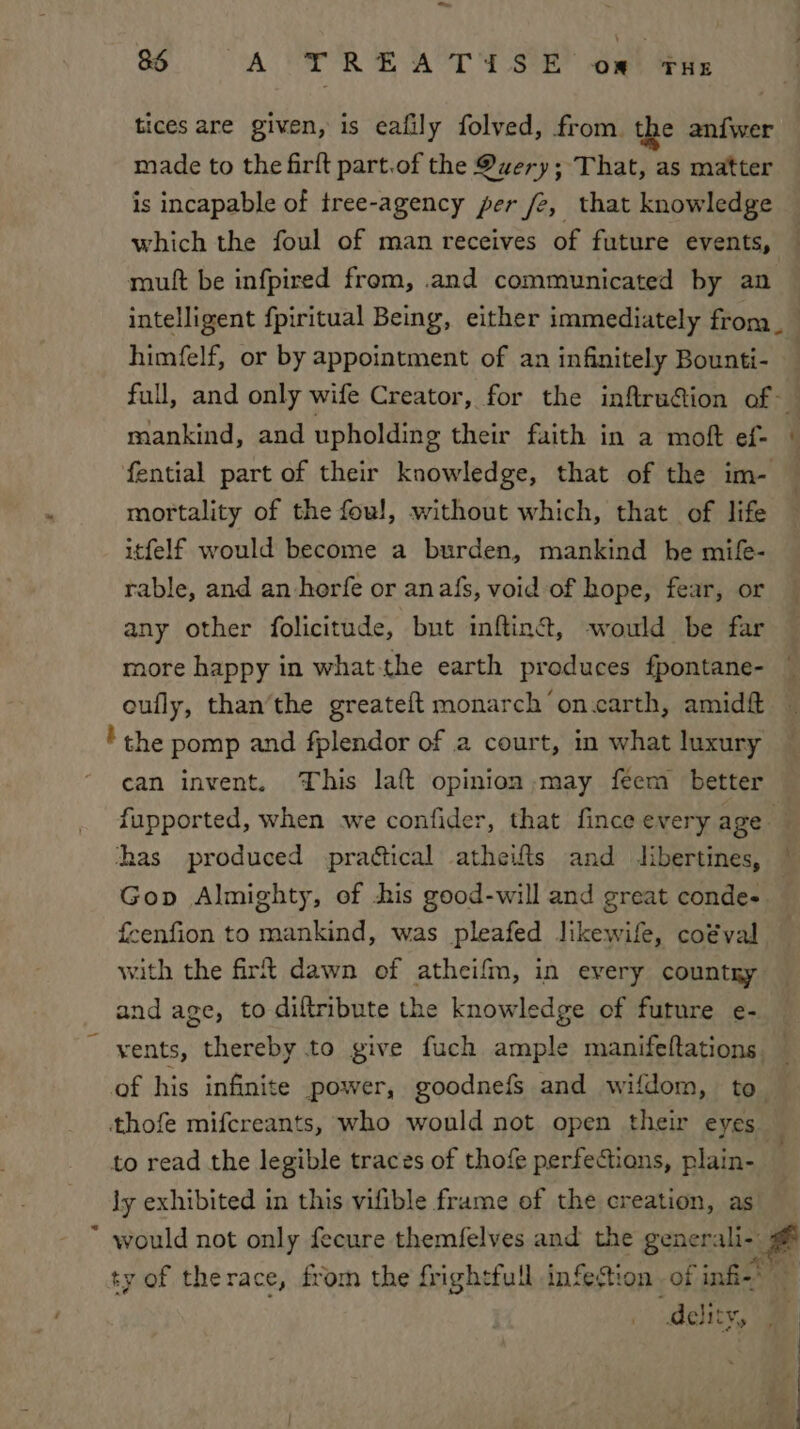 a6 on aR ie or Poste? Bee tices are given, is eafily folved, from. the anfwer made to the firft part.of the Query; That, as matter is incapable of tree-agency per fe, that knowledge which the foul of man receives of future events, moult be infpired from, .and communicated by an intelligent fpiritual Being, either immediately from__ himfelf, or by appointment of an infinitely Bounti- full, and only wife Creator, for the inflruGion of — mankind, and upholding their faith in a moft ef- | fential part of their knowledge, that of the im- mortality of the foul, without which, that of life itfelf would become a burden, mankind he mife- rable, and an herfe or anafs, void of hope, fear, or any other folicitude, but inftint, -would be far more happy in what-the earth produces fpontane- oufly, than’the greateft monarch ’on.carth, amidft the pomp and fplendor of a court, in what luxury can invent. This laft opinion may feem better fupported, when we confider, that fince every age ; has produced practical atheifts and libertines, | Gop Almighty, of his good-will and great conde- feenfion to mankind, was pleafed likewife, coéval with the firt dawn of atheifm, in every country and age, to diftribute the knowledge of future e- — ~ yents, thereby to give fuch ample manifeftations — of his infinite power, goodnefs and wifdom, to. thofe mifcreants, who would not open their eyes — to read the legible traces of thofe perfections, plain- ly exhibited in this vifible frame of the creation, as * would not only fecure themfelves and the generali- # ty of therace, from the frightful infestion of infi-’ delity,