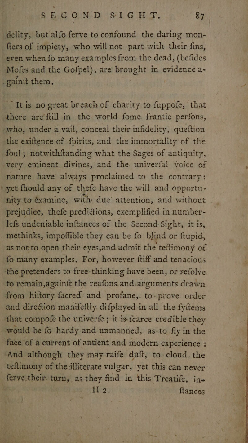 _ SECOND SIGHT. 87 delity, but alfo ferve to confound the daring mon- {ters of impiety, who will not part with their fins, even when fo many examples from the dead, (befides Mofes and the Gofpel), are brought in evidence a- _gain{t them, “It is no great breach of charity to fuppofe, that there areftill in the world fome frantic perfons, who, under a vail, conceal their infidelity, queftion the exiftence of fpirits, and the immortality of the foul; notwithftanding what the Sages of antiquity, very eminent divines, and the univerfal voice of nature have always proclaimed to the contrary: yet fhould any of thefe have the will and opportu- nity to éxamine, with: due attention, and without prejudice, thefe prediaions, exemplified in number- Jefs undeniable inftances of the Second Sight, it is, methinks, impoflible they can be fo bjind or ftupid, as not to open their eyes,and admit the tefiimony of. fo many examples. For, however ftiff and tenacious the pretenders to free-thinking have been, or refolve. to remain,again{t the reafons.and:arguments drawn from hiftory facred and profane,. to- prove order and direction manifeftly. difplayed in all the fyftems that compofe the univerfe ; it is-fearce credible they would be fo hardy and unmanned, as-to fly in the face of a current of antient and modern experience : And although they may raife duft, to. cloud. the teftimony of the.illiterate vulgar, yet this can never ferve their. turn, as they find in this Treatife, ine