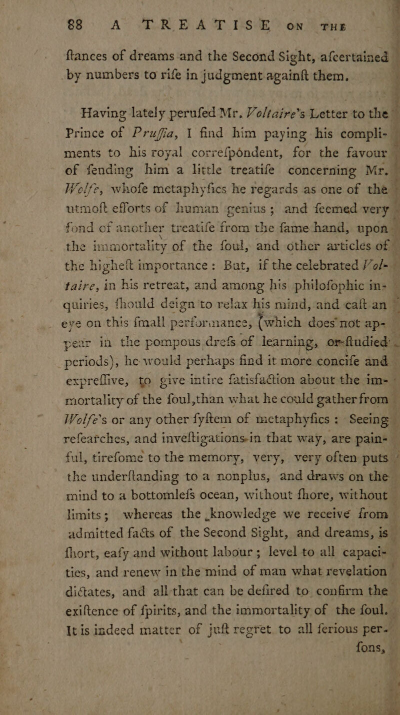 ftances of dreams and the Second Sight, afcertained by numbers to rife in judgment againft them. alts: lately perufed Mr, Voltaire’s Letter to the Prince of Prufia, 1 find him paying his compli-— ments to his royal correfpéndent, for the favour of fending bin a little treatife concerning Mr. | Wolfe, whofe metaphyfics he regards as one of the | utmoft efforts of human genius; and feemed very : fond of another treatife from the fame hand, upon — the immor tality of the foul, and other articles of © the higheft importance: But, if the celebrated /ol-— taire, in his retreat, and ae his philofophic in- — quiries, fhould deign to relax his mind, and caft an ~ eye on this fmall performance , (which does not ap- year in the pompous drefs of learning, or-ftudied: . sertede he would perhaps find it more concife and expreflive, to give intire fatisfaction about the im- mortality of the foul,than what he could gather from — Wolfe’s or any other fyftem of metaphyfics : : ‘Seeing } refearches, and inveltigationsin that way, are pain- ful, tirefome to the memory, very, very often puts i the underftanding to a nonplus, and draws on the mind to a bottomlefs ocean, without fhore, without — limits; whereas the knowledge we receive from admitted facts of the Second Sight, and dreams, is fhort, eafy and without labour; level to all capaci- ties, and renew in the mind of man what revelation : dictates, and all-that can be defired to confirm the exiftence of fpirits, and the immortality of the foul. It is indeed matter of juit regret, to all ferious per. ons rig Nip aapinoe pe ¢ na praate a ae ae Cuan ~ wee