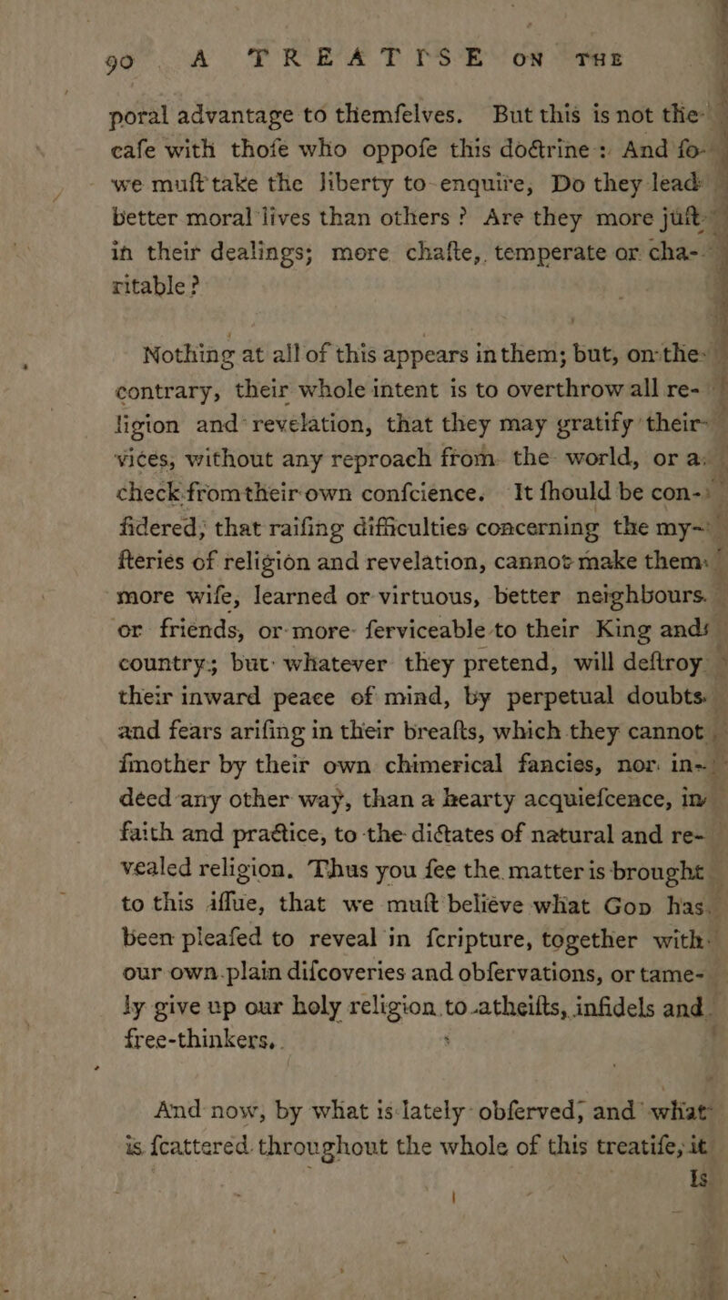 60 A | ORE 2? Se Of eres a rs —— poral advantage to themfelves. But this is not the cafe with thofe who oppofe this do@rine: And fo. - we mufttake the liberty to-enquiie, Do they lead” better moral lives than others? Are they more jutt 7 in their dealings; more chafte,. temperate or cha- ritable? Nothing at all of this appears inthem; but, onthe» ~ contrary, their whole intent is to overthrow all re- ~ ligion and‘ revelation, that they may gratify their : vices, without any reproach from. the world, or a: check.fromtheir‘own confcience. It fhould be con-)— fidered; that raifing difficulties concerning the my~' t fteries of religion and revelation, cannot make them: V) more wife, learned or virtuous, better neighbours. — or friends, or-more- ferviceable to their King ands country; but: whatever they pretend, will deftroy 3 their inward peace of mind, by perpetual doubts. — and fears arifing in their breafts, which they cannot — fmother by their own chimerical fancies, nor in~ deed any other way, than a hearty acquiefcence, im faith and praétice, to the dictates of natural and re- _ vealed religion, Thus you fee the matter is brought — to this iflue, that we muft beliéve what Gop has. been pleafed to reveal in fcripture, together with. our own.plain difcoveries and obfervations, or tame-_ ly give up our holy cia to.atheilts, infidels and free-thinkers, . And now, by what is:lately obferved, and ‘what is {catered throughout the whole of this treatife, it