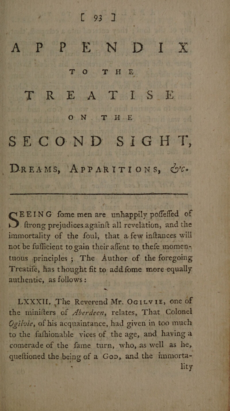 G35 Me is by. 1. | FiO. PoHUE #. aRes Books Pky S ob, | OnN Ea: ‘ay SECON DS bG HT; DREAMS, APPARITIONS, ©O%- EEING fome men are unhappily poffefled of ; {trong prejudices againft all revelation, and the immortality of the foul, that a few inftances will not be fufficient to gain their affent to thefe momen tuous principles ; The Author of the foregoing Treatifé, has thought fit to addfome more-equally authentic, as follows: _ LXXXIL, The Reverend Mr. Ocitv te, one of the minifters of Aberdeen, relates, That Colonel Ogilvie, of his acquaintance, had given in too much to the fafhionable vices of the age, and having a comerade of the fame turn, who, as well as he, queftioned the being of a Gop, and the immorta- peter or. |. lity