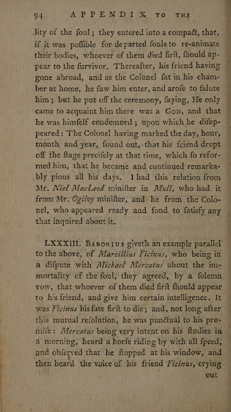 Jity of the foul; they entered into a compaét, that, their bodies, whoever of them died firft, fhould ap- pear to the furvivor, Thereafter, his friend having — gone abroad, and as the Colonel fat in his cham- ber at home, he faw him enter, and arofe to falute him; but he put off the ceremony, faying, He only — | came to acquaint him there was a Gop, and that he was himfelf condemned ; upon which he difap- _ peared: The Colonel having marked the day, hour, month and year, found out,.that his friend dropt off the ftage precifely at that time, which fo refor- med him, that he became and continued’ remarka- bly pious all his days. Ihad this relation from Mr. Niel MacLeod minifter in Mull; who had it from Mr. Ogi/vy minifter, and he from the Colo- nel, who appeared ready and fond. to fatisfy any that inquired about it. LXXXII. Baronivus giveth an example parallel tothe above, of Marcillius Ficinus, who being in a difpute with Michael Mercatus about the im- mortality of the foul, they agreed, by a folemn, — vow, that whoever of them died firft fhould appear to his friend, and give him certain intelligence. It was Ficinus his fate firht to die; and, not long after this mutual refolution, he was punctual to his pro mile: Mercatus being very intent on his ftudies in -a morning, heard a horfe riding by with all fpeed; and obferved that he ftopped at his window, and. then heard the voice of his friend Ficizus, crying ~ out