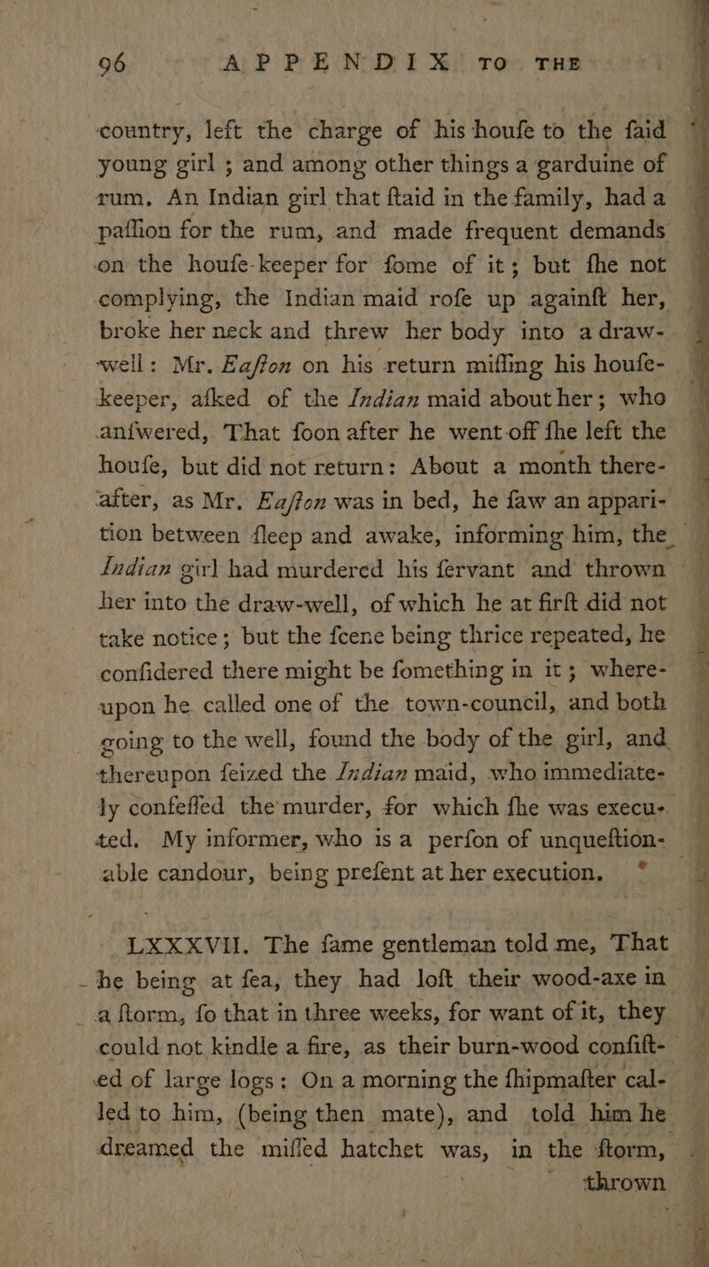 country, left the charge of his houfe to the faid young girl ; and among other things a garduine of rum, An Indian girl that ftaid in the family, hada on the houfe-keeper for fome of it; but fhe not complying, the Indian maid rofe up againft her, broke her neck and threw her body into adraw- ‘well: Mr. Eaffon on his return miffing his houfe- keeper, afked of the /zdian maid abouther; who aniwered, That foon after he went off fhe left the houfe, but did not return: About a month there- ‘after, as Mr. Ea/fon was in bed, he faw an appari- Indian gir) had murdered his fervant and thrown ber into the draw-well, of which he at fir did not take notice; but the fcene being thrice repeated, he confidered there might be fomething in it; where- upon he called one of the town-council, and both thereupon feized the /zdian maid, who immediate- able candour, being prefent at her execution. * LXXXVI. The fame gentleman told me, That ~he being at fea, they had loft their wood-axe in _aftorm, fo that in three weeks, for want of it, they ed of large logs: On a morning the fhipmatter cal- led to him, (being then mate), and told him he