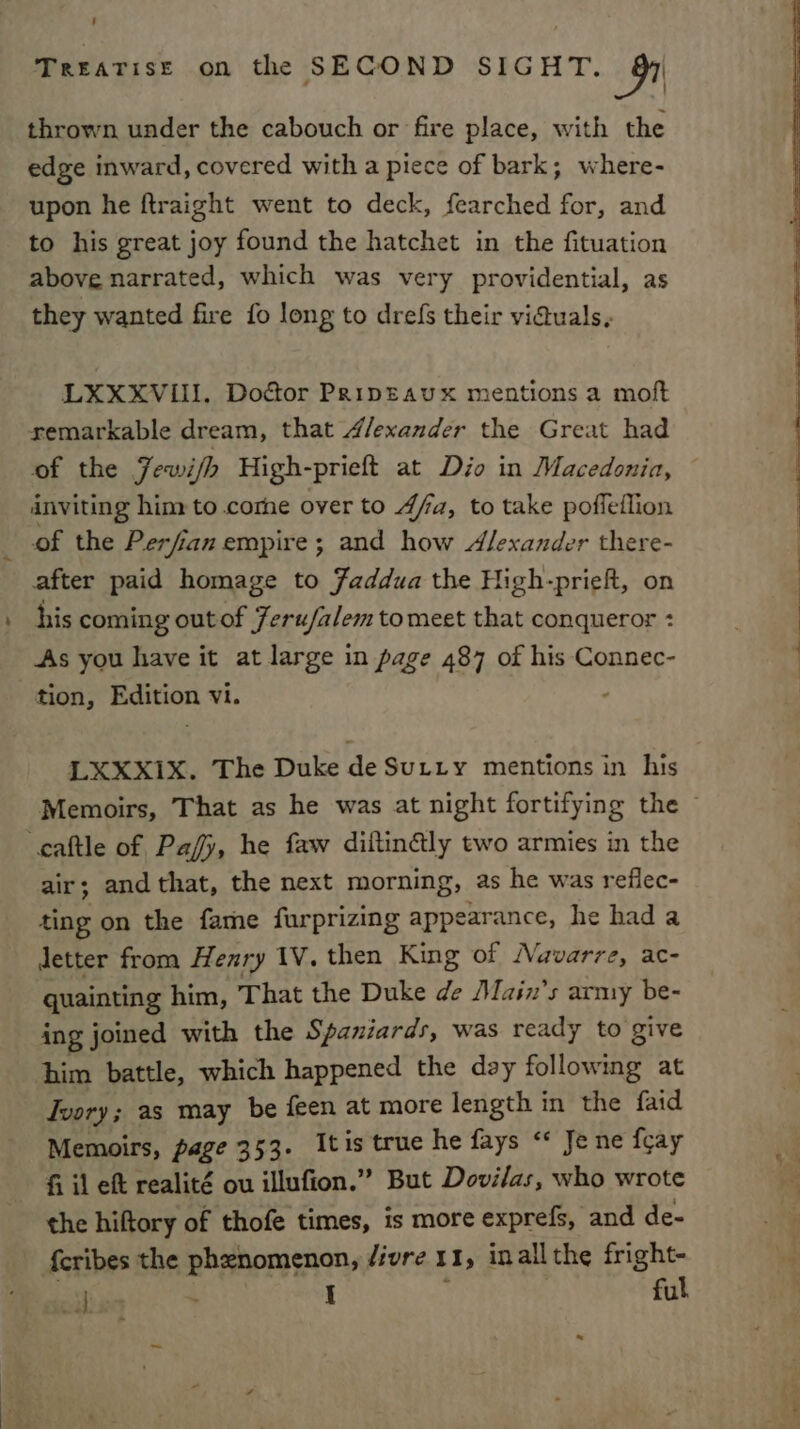 thrown under the cabouch or fire place, with the edge inward, covered with a piece of bark; where- upon he ftraight went to deck, fearched for, and to his great joy found the hatchet in the fituation above narrated, which was very providential, as they wanted fire fo long to drefs their viduals, LXXXVIII. Doéor Pripeaux mentions a moft remarkable dream, that 4/exander the Great had of the Jewi/h High-prieft at Dio in Macedonia, © inviting him: to come over to 4fa, to take poffeflion of the Perfian empire; and how Alexander there- after paid homage to Faddua the High-prieft, on his coming outof Jeru/alemtomeet that conqueror : As you have it at large in page 487 of his Connec- tion, Edition vi. LXXX1X. The Duke de Sutty mentions in his Memoirs, That as he was at night fortifying the © cattle of Pafy, he faw diitingly two armies in the air; and that, the next morning, as he was reflec- ting on the fame furprizing appearance, he hada Jetter from Henry 1V. then King of Navarre, ac- quainting him, That the Duke de Main’s army be- ing joined with the Spaniards, was ready to give him battle, which happened the day following at Tvory; as may be feen at more length in the faid Memoirs, page 353. Itis true he fays “ Je ne fcay fi il ef realité ou illufion.” But Dovilas, who wrote the hiftory of thofe times, is more exprefs, and de- {cribes the phenomenon, /ivre 11, inall the fright- oil: I , ful