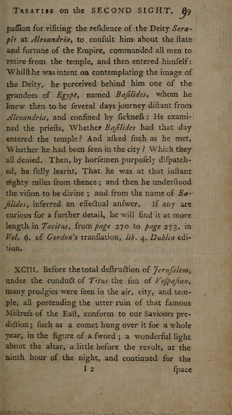 pafiion for vifiting the refidence of the Deity Sera-_ pis at Alexandria, to confult hiny about the ftate and fortune of the Empire, commanded all men to retire from the temple, and then entered himielf: Whilfthe wasintent on contemplating the image of the Deity, he perceived behind him one of the grandees of Egypt, named Bafilides, whom he knew then to be feveral days journey diftant from Alexandria, and confined by ficknefs: He exami- ned the priefts, Whether Baflides had that day entered: the temple? And afked fuch as he met, Whether he had been feen in the city ? Which they all denied. Then, by horfemen purpofely difpatch- _ ed, he fully learnt, That he was at that inftant eighty miles from thence; and then he underftood the vifion.to be divine ; and. from the name of Ba- filides, inferred an effectual anfwer. If any are eurious for a further detail, he will find it at more length in Tacitus, from page 270 to page 273, in Vol. 6. of Gordon’s tranflation, 44. 4, Dublin edi- uon. XCII, Before the total deftruction of Ferufalem, under the. condud&amp; of Titus the fon of Ve/pafan, many prodgies were feen in the air, city, and tem- ple, all portending the utter ruin of that famous Miftrefs of the Ea{t, conform to our Saviours pre- dition; fuch as a comet hung over it for a whole year, in the figure of a fword ; a wonderful light about the altar, a little before the revolt, at the ninth. hour of. the night, and continued: for the {2 {pace