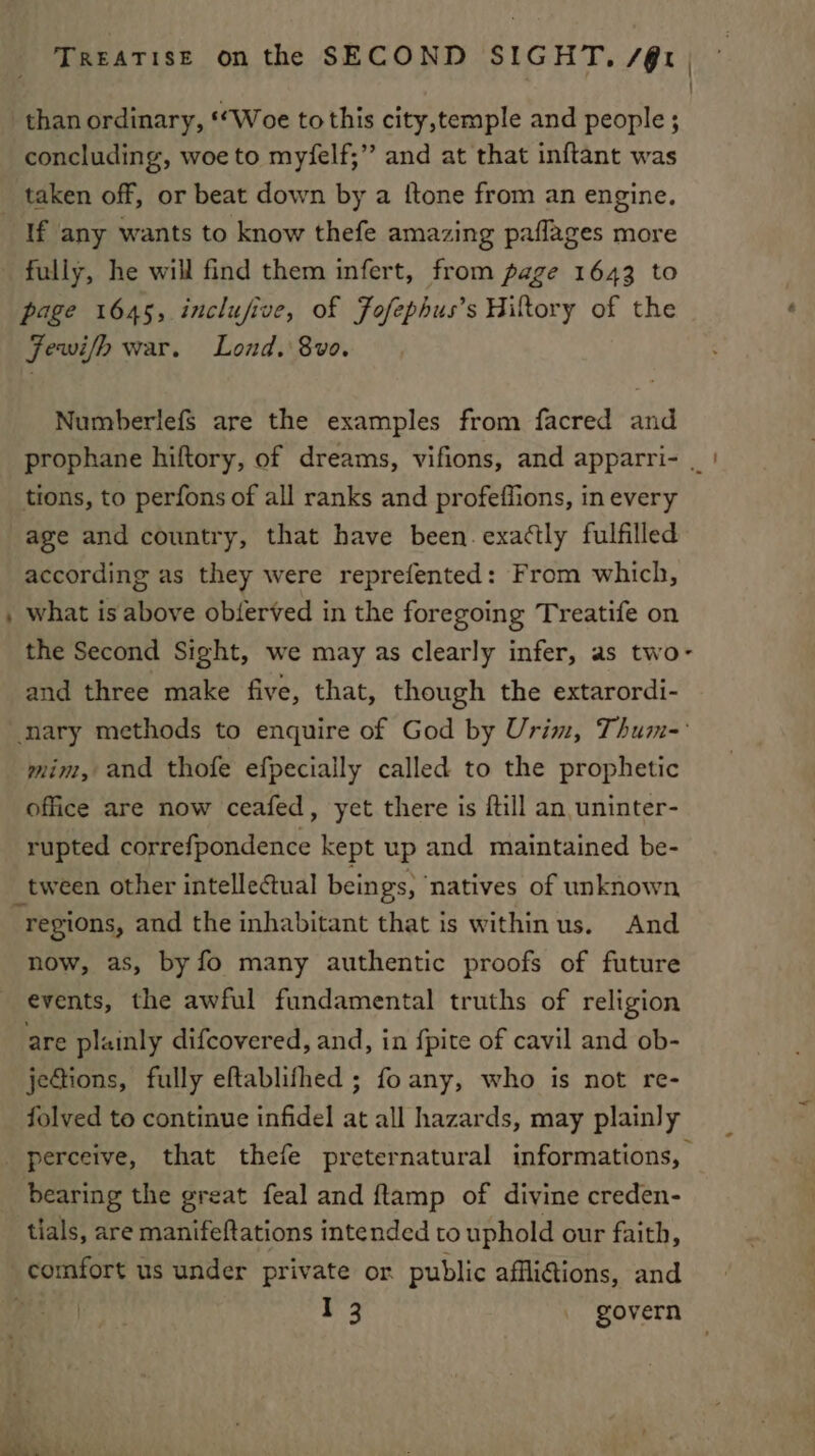 : than ordinary, ‘“Woe to this city,temple and people ; concluding, woe to myfelf;” and at that inftant was taken off, or beat down by a {tone from an engine. If any wants to know thefe amazing paflages more fully, he will find them infert, from page 1643 to page 1645, inclufive, of Fofephus’s Hiltory of the Fewifh war. Lond. 8vo0. Numberlefs are the examples from facred and prophane hiftory, of dreams, vifions, and apparri- _ | tions, to perfons of all ranks and profeffions, in every age and country, that have been. exattly fulfilled according as they were reprefented: From which, , what is above obferved in the foregoing Treatife on the Second Sight, we may as clearly infer, as two- and three make five, that, though the extarordi- nary methods to enquire of God by Urim, Thum-: mim, and thofe efpecially called to the prophetic office are now ceafed, yet there is fill an uninter- rupted correfpondence kept up and maintained be- _ tween other intellectual beings, ‘natives of unknown regions, and the inhabitant that is withinus. And now, as, by fo many authentic proofs of future events, the awful fundamental truths of religion are plainly difcovered, and, in {pite of cavil and ob- jections, fully eftablifhed ; fo any, who is not re- folved to continue infidel at all hazards, may plainly perceive, that thefe preternatural informations, bearing the great feal and ftamp of divine creden- tials, are manifeftations intended to uphold our faith, comfort us under private or public affli@ions, and é 1 3 govern ae