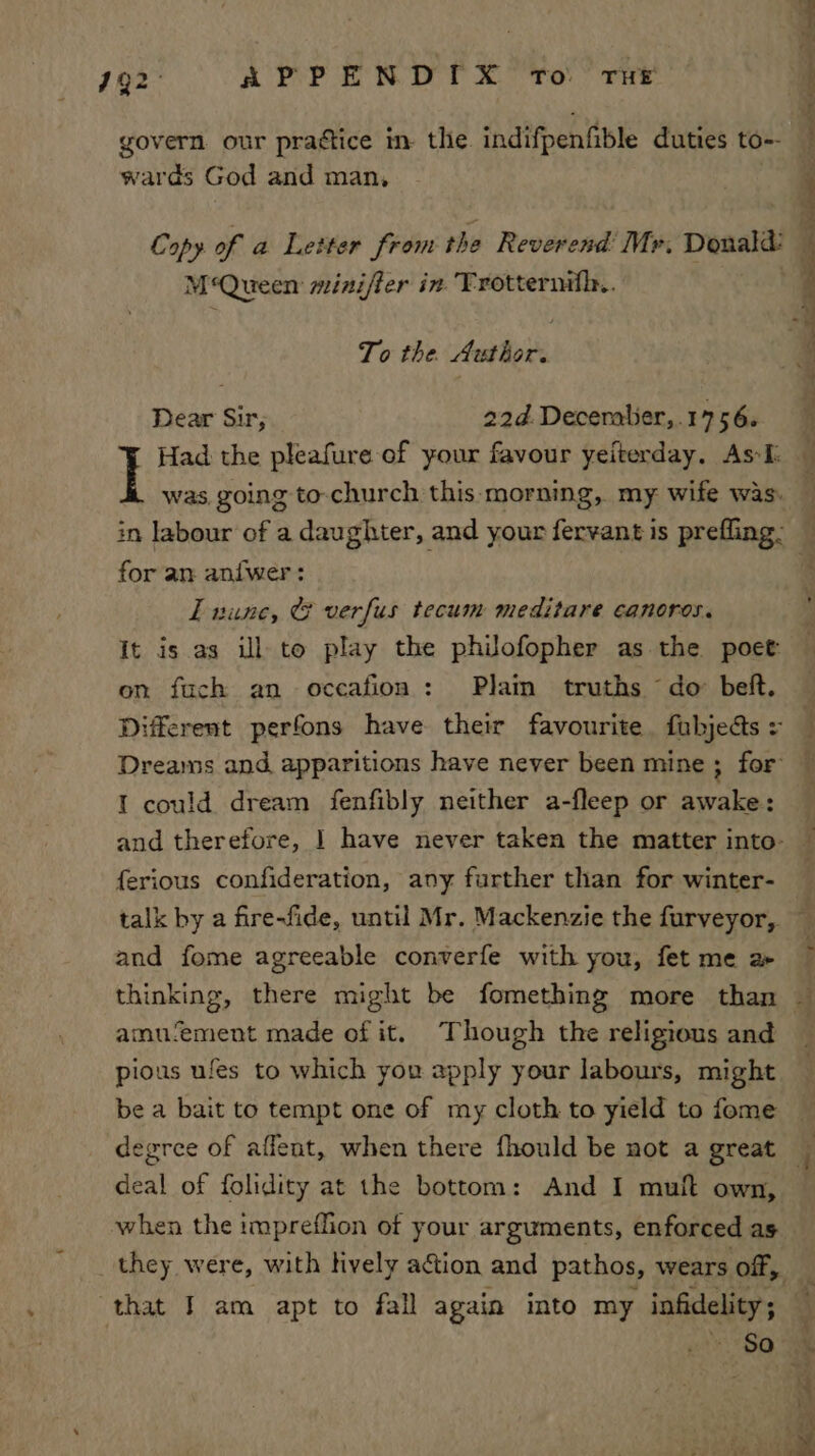 | : #92 APPENDIX To rue x ; govern our praétice in. the indifpenfible duties to-- wards God and man, q Copy of a Letter from the Reverend’ Mr. Donald: 4 M‘Queen miniffer in Trotternifl.. ; vi To the. Author. Dear Sir, 22d Deceralier,.1756. Had the pleafure of your favour yeiterday, As. — was, going to-church this morning, my wife was. ‘ in labour of a daughter, and your fervant is prefling: for an an{wer: I nune, © verfus tecum meditare canoros. It is as ill to play the philofopher as the poet: on fuch an occafioa : Plain truths do beft. Different perfons have their favourite fubjeds: _ Dreams and apparitions have never been mine; for — I could dream fenfibly neither a-fleep or awake: — and therefore, | have never taken the matter into: — ferious confideration, any further than for winter- , talk by a fire-fide, until Mr. Mackenzie the furveyor, and fome agreeable converfe with you, fet me a- thinking, there might be fomething more than a amu‘ement made of it. Though the religious and pious ufes to which you apply your labours, might be a bait to tempt one of my cloth to yield to fome degree of aflent, when there fhould be not a great deal of folidity at the bottom: And I muft own, when the impreffion of your arguments, enforced as _ they were, with lively action and pathos, wears off, , that I am apt to fall again into my infidelity; % $0 mS ‘3 a