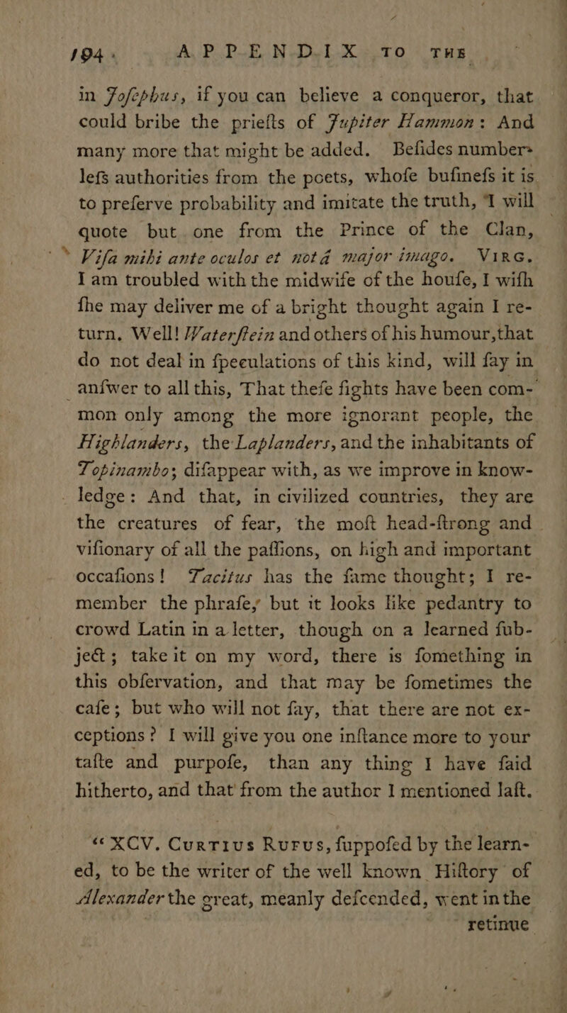 194. A.P P.-E N-D,IX-.To THE in Fofephus, if you can believe a conqueror, that could bribe the priefts of Fupiter Hammon: And many more that might be added. Befides number» lefs authorities from the poets, whofe bufinefs it is to preferve probability and imitate the truth, 1 will quote but one from the Prince of the Clan, Ne, ifa mihi ante oculos et nota major imago. VIRG. Iam troubled with the midwife of the houfe, I with fhe may deliver me of a bright thought again I re- turn. Well! Waterffein and others of his humour, that do not deal in fpeeulations of this kind, will fay in _anfwer to allthis, That thefe fights have been com-. mon only among the more ignorant people, the Highlanders, the Laplanders, and the inhabitants of Topinambo; difappear with, as we improve in know- _ ledge: And that, in civilized countries, they are the creatures of fear, the moft head-ftrong and _ vifionary of all the paffions, on high and important occafions! Tacitus has the fame thought; I re- member the phrafey but it looks like pedantry to crowd Latin in a letter, though on a learned fub- jet; take it on my word, there is fomething in this obfervation, and that may be fometimes the cafe; but who will not fay, that there are not ex- ceptions? I will give you one inftance more to your tafte and purpofe, than any thing I have faid hitherto, and that’ from the author I mentioned laft. «XCV. Curtius Rurvs, fuppofed by the learn- ed, to be the writer of the well known Hiftory of Alexander the great, meanly defcended, went inthe ~ retinue