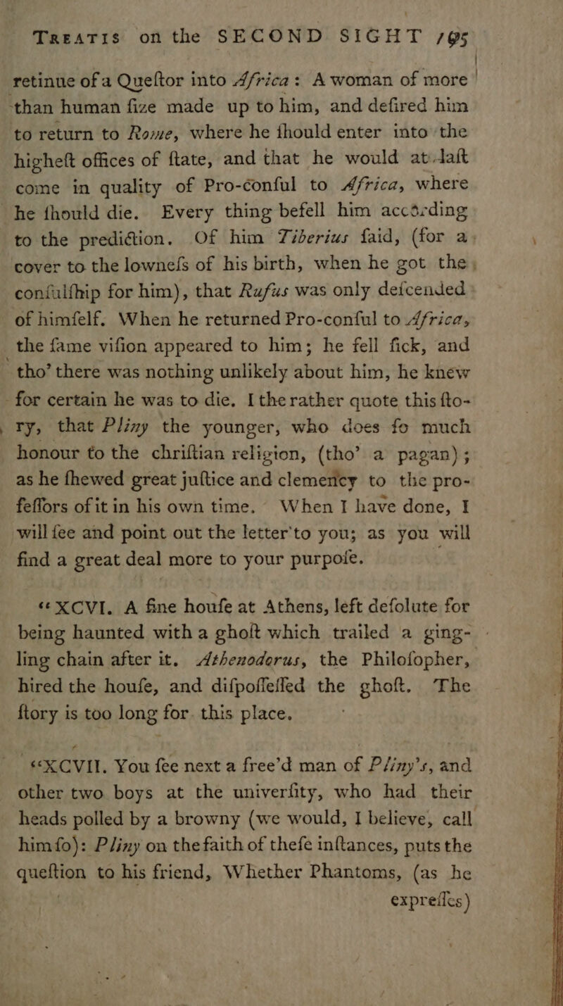 highett offices of ftate, and that he would at-taft come in quality of Pro-conful to Africa, where : confulfhip for him), that Rufus was only deicended of himfelf. When he returned Pro-conful to 4frica, the fame vifion appeared to him; he fell fick, and ry, that Pliny the younger, who does fo much honour to the chriftian religion, (tho’ a pagan); as he fhewed great juftice and clemency to the pro- feflors of it in his own time. When I have done, I will fee and point out the letter'to you; as you will find a great deal more to your purpole. “ XCVI. A fine houfe at Athens, left defolute for hired the houfe, and difpoffelled the ghoft. The ftory is too long for. this place. -“XCVII. You fee next a free’d man of Pliny’s, and other two boys at the univerfity, who had their him fo): PJiny on the faith of thefe inftances, puts the queitien to his friend, Whether Phantoms, (as he expreiles)