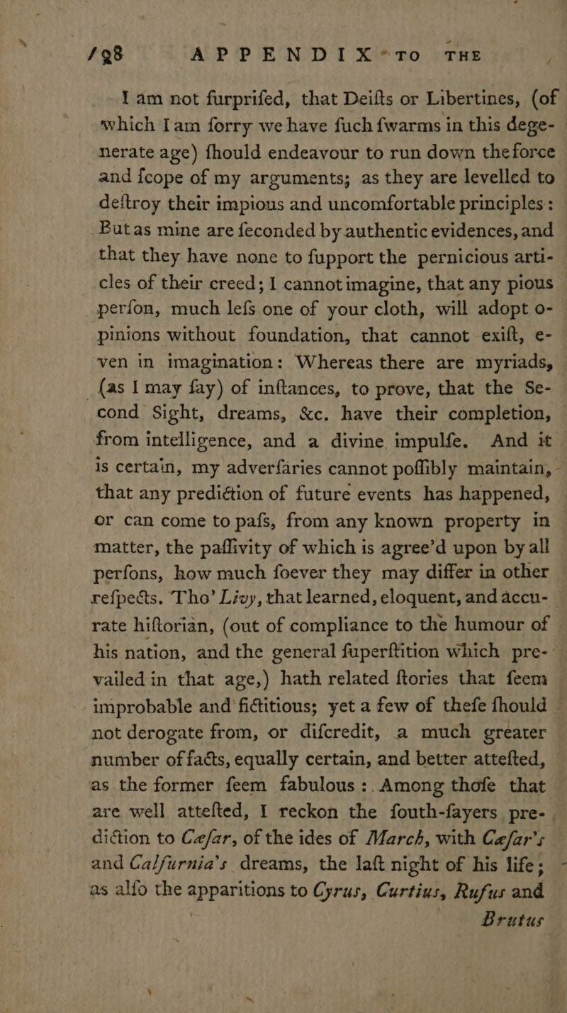 1 am not furprifed, that Deifts or Libertines, (of which Iam forry we have fuch fwarms in this dege-_ nerate age) fhould endeavour to run down the force and {cope of my arguments; as they are levelled to deftroy their impious and uncomfortable principles : But as mine are feconded by authentic evidences, and that they have none to fupport the pernicious arti- cles of their creed; I cannot imagine, that any pious perfon, much lefs one of your cloth, will adopt o- pinions without foundation, that cannot exift, e- ven in imagination: Whereas there are myriads, _ {as Imay fay) of inftances, to prove, that the Se- cond Sight, dreams, &amp;c. have their completion, from intelligence, and a divine impulfe. And it is certain, my adverfaries cannot poffibly maintain, - that any prediétion of future events has happened, or can come to pafs, from any known property in matter, the paflivity of which is agree’d upon by all perfons, how much foever they may differ in other refpects. Tho’ Livy, rhat learned, eloquent, and accu- — rate hiftorian, (out of compliance to the humour of — his nation, and the general fuperftition which pre-: vailed in that age,) hath related ftories that feem ‘improbable and fictitious; yet a few of thefe fhould — not derogate from, or difcredit, a much greater number of facts, equally certain, and better attefted, as the former feem fabulous :.Among thofe that — are well attefted, I reckon the fouth-fayers pre- diction to Ca/far, of the ides of March, with Ce/far’s and Calfurnia’s dreams, the laft night of his life; as alfo the apparitions to Cyrus, Curtius, Rufus and Brutus