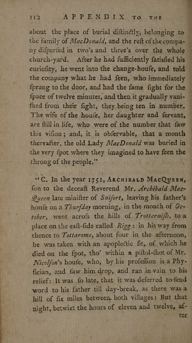 about the place of burial diftinély, belonging to — the family of MacDonald, and the reft ofthecompa~ — ny difperfed in two’s and three’s over the whole — church-yard, After he had fuiiiciently fatisfied his curiofity, he went into the change-houfe, and told the company what he had feen, who immediately — {prang to the door, and had the fame fight for the — {pace of twelve minutes, and then it gradually vani- — {hed from their fight, they being ten in number, — The wife of the houfe, her daughter and fervant, — are ftillin life, who were of the number that faw this viGon; and, it is obfervable, that a month — thereafter, the old Lady MacDonald was buried in the very fpot, where they imagined to have feen the throng of the people.” “©C, In the year 1751, Argcuipatp MacQugen,- fon to the deceaft Reverend Mr. Archibald Mac- Queen late minifter of Sxifort, leaving his father’s honfe on a Thurfday morning,-in the month of Qc- - tober, went acrofs the hills of Trotterni/h, toa place on the ealt-fide called Rigg: in his way from thence to Tottarome, about four in the afternoon, be was taken with an apopledtic fit, of which he — ‘died on the fpot, tho’ within a piftol-fhot of Mr. Nicolfon’s houte, who, by his profeflion isa Phy- fician, and faw him drop, and ran in vain to his relief: It was fo late, that it was-deferred to-fend © word to his father till day-break, as there was. a hill of fix miles between. both villages: But that night, betwixt the hours of eleven and twelve, af- ’ ter