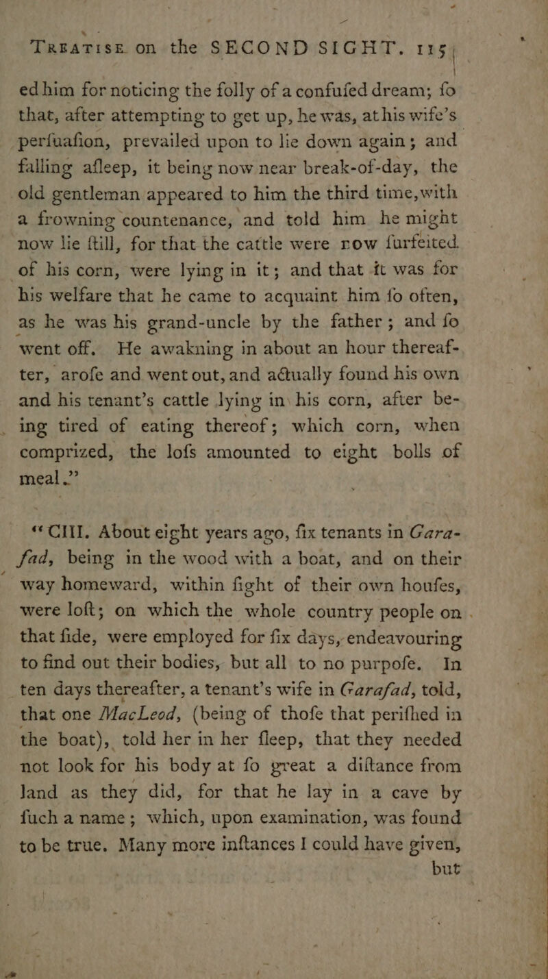 = Treatise on the SECOND SIGHT. 115) ed him for noticing the folly of a confufed dream; {fo that, after attempting to get up, he was, at his wife’s falling afleep, it being now near break-of-day, the old gentleman appeared to him the third time,with a frowning countenance, and told him he might now lie {till, for that the cattle were row fur ised. of his corn, were lying in it; and that it was for his welfare that he came to acquaint him {fo often, as he was his grand-uncle by the father; and fo went off. He awakning in about an hour thereaf- ter, arofe and went out, and adtually found his own and his tenant’s cattle lying in\ his corn, after be- ing tired of eating thereof; which corn, when comprized, the lofs amounted to eight bolls of meal.” “CIII., About eight years ago, fix tenants in Gara- fad, being in the wood with a boat, and on their way homeward, within fight of their own houfes, that fide, were employed for fix days, endeavouring to find ont their bodies, but all to no purpofe. In ten days thereafter, a tenant’s wife in Garafad, told, that one MacLeod, (being of thofe that perifhed in the boat), told her in her fleep, that they needed not look for his body at fo great a diftance from Jand as they did, for that he lay in a cave by fuch a name; which, upon examination, was found but 2 ae