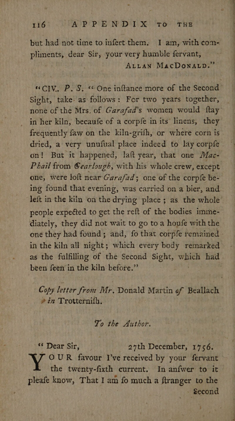 but had not time to infert them, I am, with com- pliments, dear Sir, your very humble fervant, ALLAN MacDONALD.” “CIV. P. S, One inftance more of the Second’ Sight, take-as follows: For two years together, none of the Mrs. of. Garafad’s women would ftay’ in her kiln, becaufe of a corpfe in its linens, they frequently faw on the kiln-grifh, or where corn is dried, a very unufual place indeed to lay corpfe on! But it happened, laft year, that one Mac- Phail from Gearlough, with his whole crew, except . one, were loft near Garafad; one of the corpfe be- ing found that evening, was carried on a bier, and. left in the kiln on the drying place; as the whole people expected to get the reft of the bodies imme- diately, they did not wait to go toa houfe with the one they had found; and, fo that corpfe remained | in the kiln all night; which every body remarked as the fulfilling of the Second Sight, veer had | been feen in the kiln before.” | Copy letter from Mr. Donald Martin of Beallach » in Trotternifh. To the Author. “© Dear Sir, 27th December, 1756. Y OUR favour I’ve received by your fervant the twenty-fixth current. In anfwer to it pleafe know, That I am fo much a ftranger to the - Second -