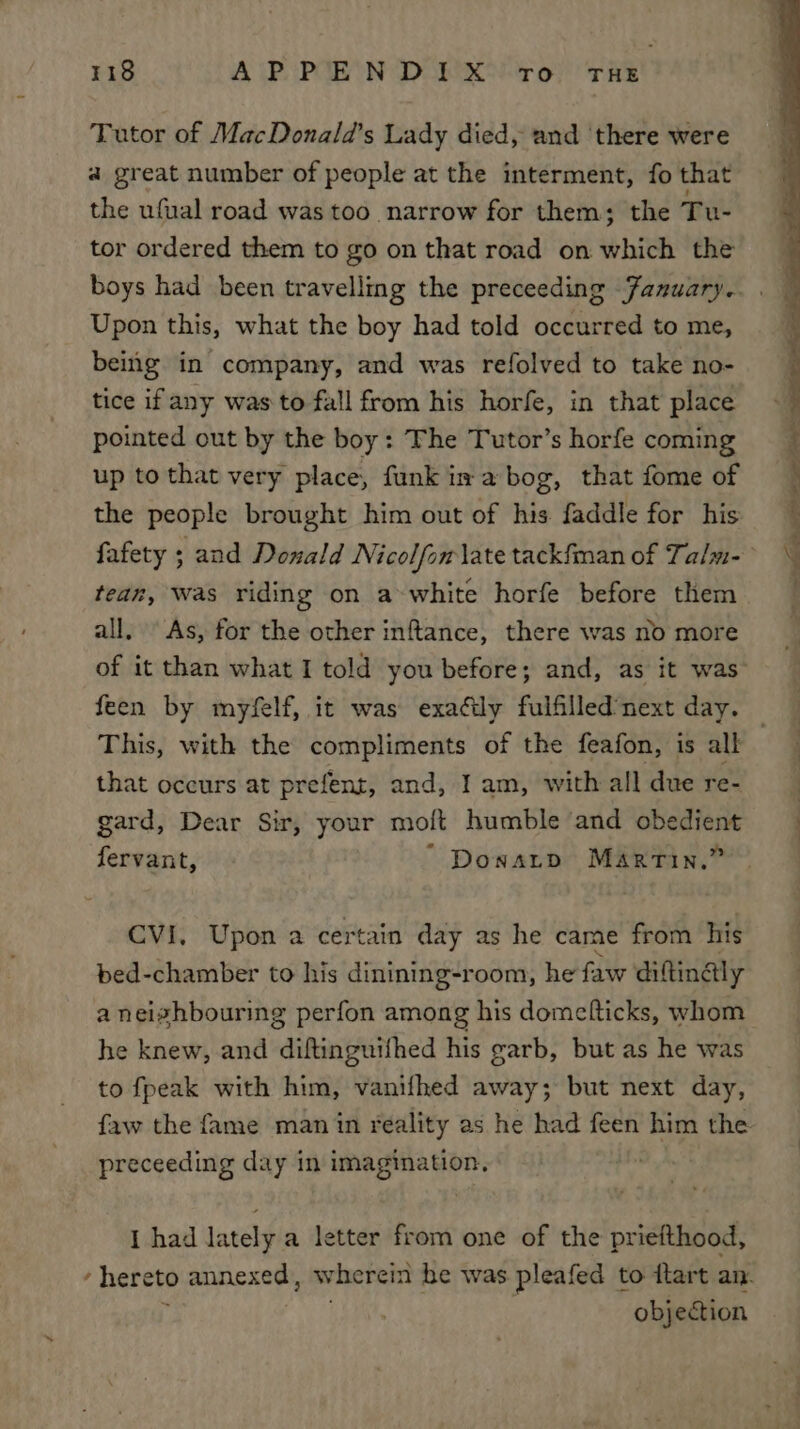 Tutor of MacDonala’s Lady died, and ‘there were a great number of people at the interment, fo that the ufual road was too narrow for them; the Tu- tor ordered them to go on that road on which the Upon this, what the boy had told occurred to me, being in company, and was refolved to take no- tice if any was to fall from his horfe, in that place pointed out by the boy: The Tutor’s horfe coming up to that very place, funk is a bog, that fome of the people brought him out of his faddle for his fafety ; and Donald Nicolfom late tackfman of Talm- teaz, Was riding on a white horfe before them all, As, for the other inftance, there was no more feen by myfelf, it was exadily fulfilled’next day. that occurs at prefent, and, I am, with all due re- gard, Dear Sir, your moft humble and obedient fervant, “ Doxatp Marrin.” CVI, Upon a certain day as he came from his bed-chamber to his dinining-room, he faw diftinaly a neighbouring perfon among his dometticks, whom he knew, and sdinsnbiithed his garb, but as he was to fpeak with him, vanifhed away; but next day, preceeding day in imagination, I had lately a letter from one of the priefthood, objection
