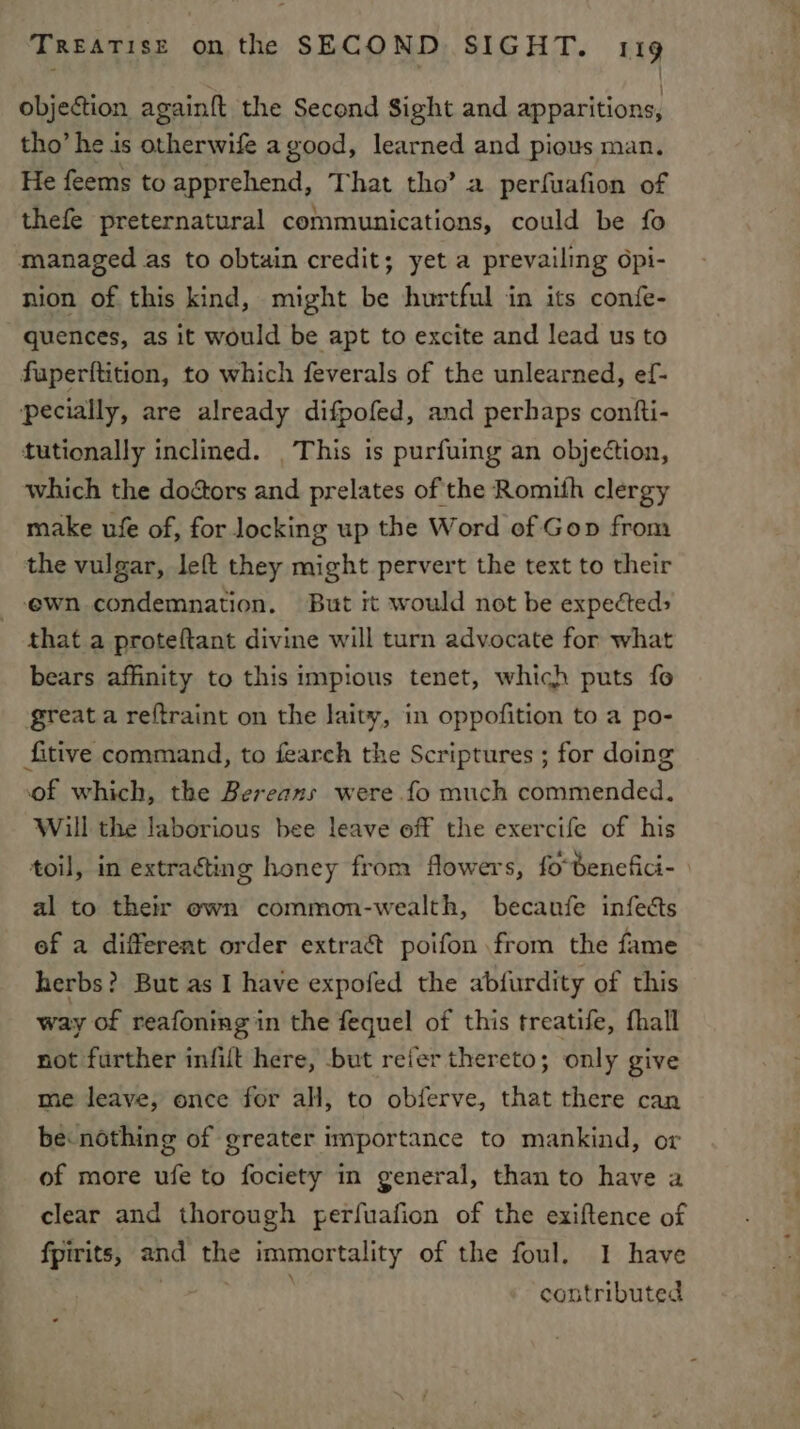 objeétion againft the Second Sight and apparitions, tho’ he is otherwife agood, learned and pious man. He feems to apprehend, That tho’ a perfuafion of thefe preternatural communications, could be fo managed as to obtain credit; yet a prevailing opi- nion of this kind, might be hurtful in its confe- quences, as it would be apt to excite and lead us to fuperftition, to which feverals of the unlearned, ef- pecially, are already difpofed, and perhaps contfti- tutionally inclined. _This is purfuing an objection, which the doéors and prelates of the Romith clergy make ufe of, for locking up the Word of Gop from the vulgar, left they might pervert the text to their ewn condemnation. But it would not be expected: that a proteftant divine will turn advocate for what bears affinity to this impious tenet, which puts fo great a reftraint on the laity, in oppofition to a po- fitive command, to fearch the Scriptures ; for doing of which, the Bereaxs were fo much commended. Will the laborious bee leave off the exercife of his toil, in extracting honey from flowers, fo-benefici- | al to their own common-wealth, becanfe infects of a different order extract poifon from the fame herbs? But as I have expofed the abfurdity of this way of reafoning in the fequel of this treatife, fhall not further infilt here, but refer thereto; only give me leave, once for all, to obferve, that there can be: nothing of greater importance to mankind, or of more ufe to fociety in general, than to have a clear and thorough perfuafion of the exiftence of fpirits, and the immortality of the foul. I have contributed
