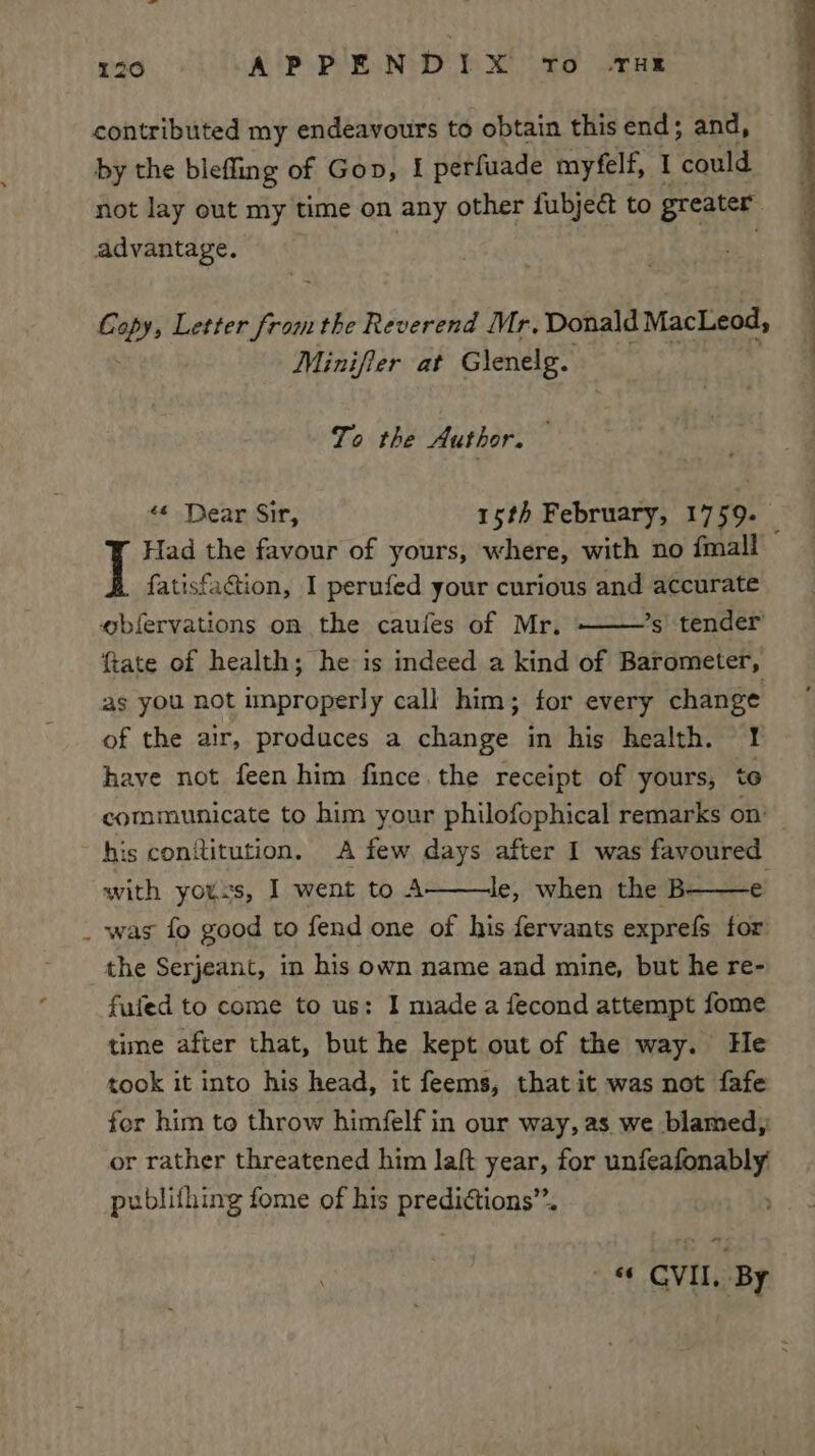 contributed my endeavours to obtain this end; and, by the blefling of Gon, I perfuade myfelf, I ‘could not lay out my time on any other fubjedt to greater advantage. : Copy, Letter ae the Reverend Mr. Donald MacLeod, Minifier at Glenelg. To the Author. ‘« Dear Sir, 15th February, 1759. Had the favour of yours, where, with no {mall — fatisfaGion, I perufed your curious and accurate obfervations on the caufes of Mr. ’s tender ftate of health; he is indeed a kind of Barometer, as you not unproperly call him; for every change of the air, produces a change in his health. 1! have not feen him fince the receipt of yours, to communicate to him your philofophical remarks on’ his conititution. A few days after I was favoured with youss, I went to A le, when the B- was fo good to fend one of his fervants exprefs tor the Serjeant, in his own name and mine, but he re- fuled to come to us: I made a fecond attempt fome time after that, but he kept out of the way. He took it into his head, it feems, that it was not fafe fer him to throw himfelf in our way, as we blamed, or rather threatened him laft year, for Buena publithing fome of his Baegitionts