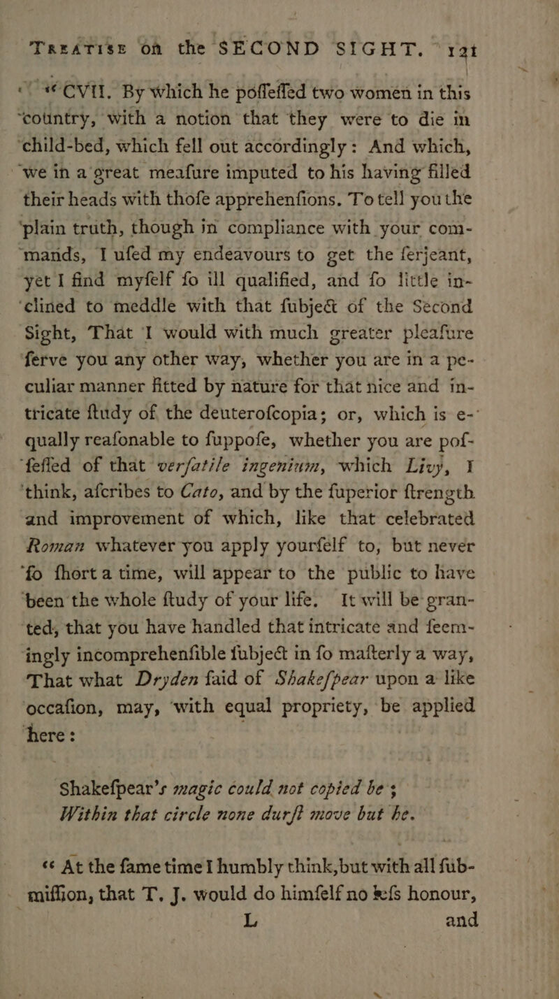 “| © CVI, By which he poffefled two women in this ‘country, with a notion that they were to die in ‘child-bed, which fell out accordingly: And which, “we in a great meafure imputed to his having filled their heads with thofe apprehenfions. To tel! youthe ‘plain truth, though in compliance with your com- ‘mands, I ufed my endeavours to get the ferjeant, yet I find myfelf fo ill qualified, and fo little in- ‘clined to meddle with that fubje&amp; of the Second Sight, That I would with much greater pleafure ferve you any other way, whether you are in a pe- culiar manner fitted by nature for that nice and in- tricate ftudy of the deuterofcopia; or, which is e- qually reafonable to fuppofe, whether you are pof- ‘fefled of that verfatile ingenium, which Livy, 1 ‘think, afcribes to Cato, and by the fuperior ftrength and improvement of which, like that celebrated Roman whatever you apply yourfelf to, but never ‘fo fhorta time, will appear to the public to have ‘been the whole ftudy of your life. It will be gran- ted, that you have handled that intricate and feem- ingly incomprehenfible fubject in fo mafterly a way, That what Dryden faid of Shake/pear upon a like occafion, may, ‘with equal propriety, be applied here: Shakefpear’s magic could not copied be; Within that circle none durf? move but be. “¢ At the fame time I humbly think, but with all fub- -miffion, that T, J. would do himfelf no &amp;{s honour, | L and