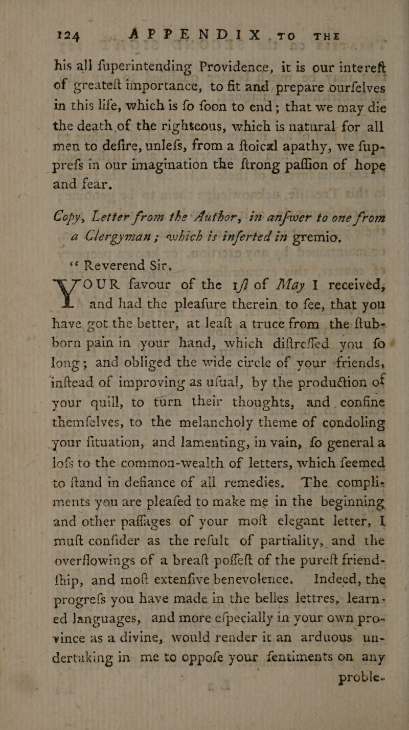 his al] faperintending Providence, it is our intereft of greateft importance, to fit and prepare burfelves in this life, which is fo foon to end; that we may die the death of the righteous, which is natural for all men to defire, unlefs, from a ftoical apathy, we fup- and fear, Copy, Letter from the Author, in anfwer to one from a Clergyman ; which is iid Sal in gremio, «¢ Reverend Sir, OUR favour of the iff of May I received, and had the pleafure therein to fee, that you have got the better, at leaft a truce from_the ftub- born pain in your hand, which diftrefled you fo long; and obliged the wide circle of your «friends, inftead of improving as ufual, by the produétion of your quill, to turn their thoughts, and. confine themfelves, to the melancholy theme of condoling your fituation, and lamenting, in vain, fo generala lofs to the commoa-wealth of letters, which feemed to ftand in defiance of all remedies. The compli- ments you are pleafed to make me in the beginning and other paflages of your moft elegant letter, I muft confider as the refult of partiality, and the overflowings of a breaft poffeft of the pureft friend- fhip, and moft extenfive benevolence. Indeed, the progrefs you have made in the belles lettres, learn- ed languages, and more efpecially in your own pro- vince as a divine, would render it an arduous un- dertaking in me to oppole your fentiments on any proble- e.