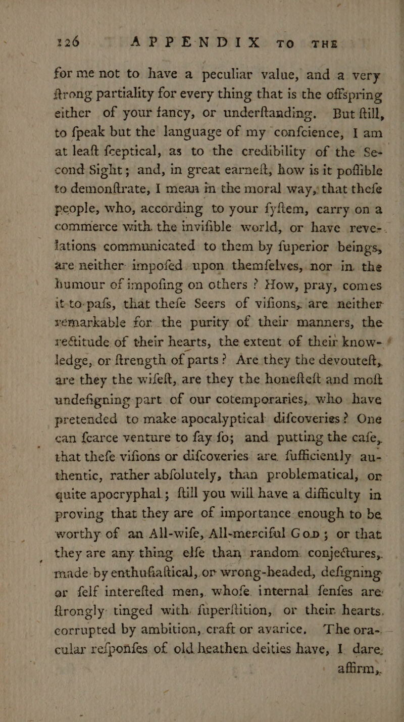 2126 A PPENDIX TO THE forme not to have a peculiar value, and a very Rtrong partiality for every thing that is the offspring either of your fancy, or underftanding. But fill, to fpeak but the language of my confcience, I am cond Sight; and, in great earneit, how is it poflible to demonftrate, I mean in the moral way,)that thefe people, who, according to your fyftem, carry on a lations communicated to them by fuperior beings, are neither impofed. upon themfelves, nor in. the humour of impofing on others ? How, pray, comes it-to-pafs, that thefe Seers of vifions, are neither véemarkable for the purity of their manners, the rectitude of their hearts, the extent of their know- ledge, or ftrength of parts? Are they the devouteft, are they the wifeft, are they the honefteft and moft undefigning-part of our cotemporaries, who have pretended to make apocalyptical difcoveries? One can {carce venture to fay fo; and. putting the cafe, thentic, rather abfolutely, than problematical, or quite apocryphal; ftill you will have a difficulty in proving that they are of importance. enough to be worthy of an All-wife, All-mercifulGop; or that they are any thing elfe than random. conjectures,. made by enthufialtical, or wrong-headed, defigning or felf interefted men, whofe. internal fenfes are cular refponfes of old heathen deities have, I. dare: ™~
