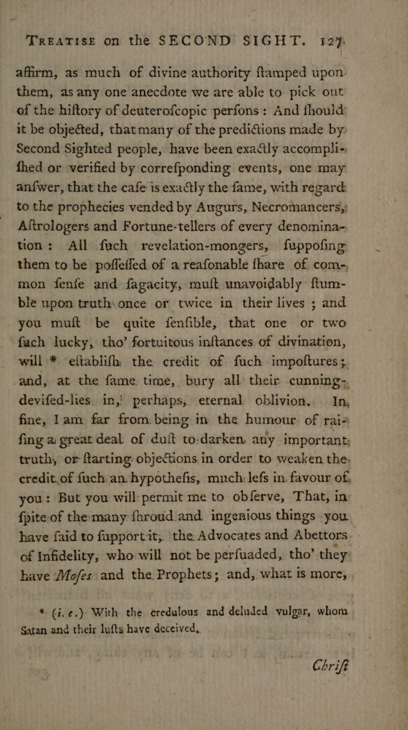 affirm, as much of divine authority ftamped upon them, as any one anecdote we are able to pick out of the hiftory of deuterofcopic perfons: And thould it be objected, that many of the prediftions made by. Second Sighted people, have been exactly accompli- fhed or verified by correfponding events, one may anfwer, that the cafe is exactly the fame, with regard: to the prophecies vended by Augurs, Necromancers,: Aftrologers and Fortune-tellers of every denomina- tion: All fuch revelation-mongers, fuppofing them to be pofleffed of a reafonable fhare of com-, mon fenfe and fagacity, muft unavoidably: ftum- ble upon truth: once or twice in their lives ; and you muft be quite fenfible, that one or two fach lucky, tho’ fortuitous inftances of divination, will * eftablifh, the credit of fuch impoftures; -and, at the fame time, bury all their cunning-. devifed-lies. in,! perhaps, eternal oblivion.. In, fine, Iam far from being in the humour of rai- fing a great deal of duit to.darken. any important; truth, or flarting objections in order to weaken the, eredit.of fuch. an. hypothefis, much: lefs in. favour of, you: But you will: permit me to obferve, That, in fpite of the many fhroud and ingenious things you have faid to fupportit, the Advocates and Abettors of Infidelity, who will not be perfuaded, tho’ they: have Mo/fes and the Prophets; and, what is more, * ¢i,¢.) With the eredulous and deluded vulgar, whom Satan and their lufts have deceived, - Chrift