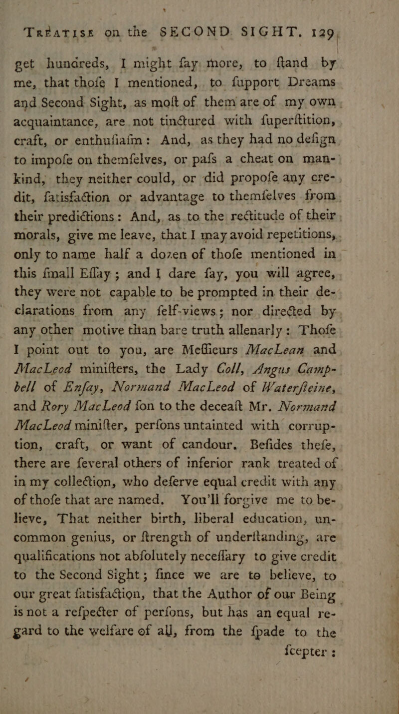 Treatiss on the SECOND SIGHT. 129, get hundreds, I might fay more, to fland by me, that thofe I mentioned, to fupport Dreams and Second Sight, as molt of them are of my own, acquaintance, are not tinétured with fuperttition, craft, or enthufiafm: And, as they had no defign, to impofe on themfelves, or pafs a cheat on man- kind, they neither could, or did propofe any cre-, dit, fatisfaction or advantage to themielves from. their predictions: And, as.to the rectitude of their , morals, give me leave, that I may avoid repetitions, . only to name half a dozen of thofe mentioned in ~ this fmall Eflay; and I dare fay, you will agree, they were not capable to be prompted in their de- clarations from any felf-views; nor direéted by. any other motive than bare Gath allenarly: Thofe I point out to you, are Meflieurs MacLean and MacLeod minifters, the Lady Coll, Angus Camp- bell of Exfay, Normand MacLeod of Waterfieine, and Rory MacLeod fon to the decealt Mr. Normand MacLeod minifter, perfons untainted with corrup- tion, craft, or want of candour. Befides thefe, there are feveral others of inferior rank treated of | in my collection, who deferve equal credit with any of thofe that are named. You'll forgive me to be- lieve, That neither birth, liberal education, un- common genius, or ftrength of underitanding, are qualifications not abfolutely neceflary to give credit to the Second Sight; fince we are te believe, to. our great fatisfa@ion, that the Author of our Being | isnot a refpecter of perfons, but has an equal re- gard to the welfare of all, from the f{pade to the {cepter ;
